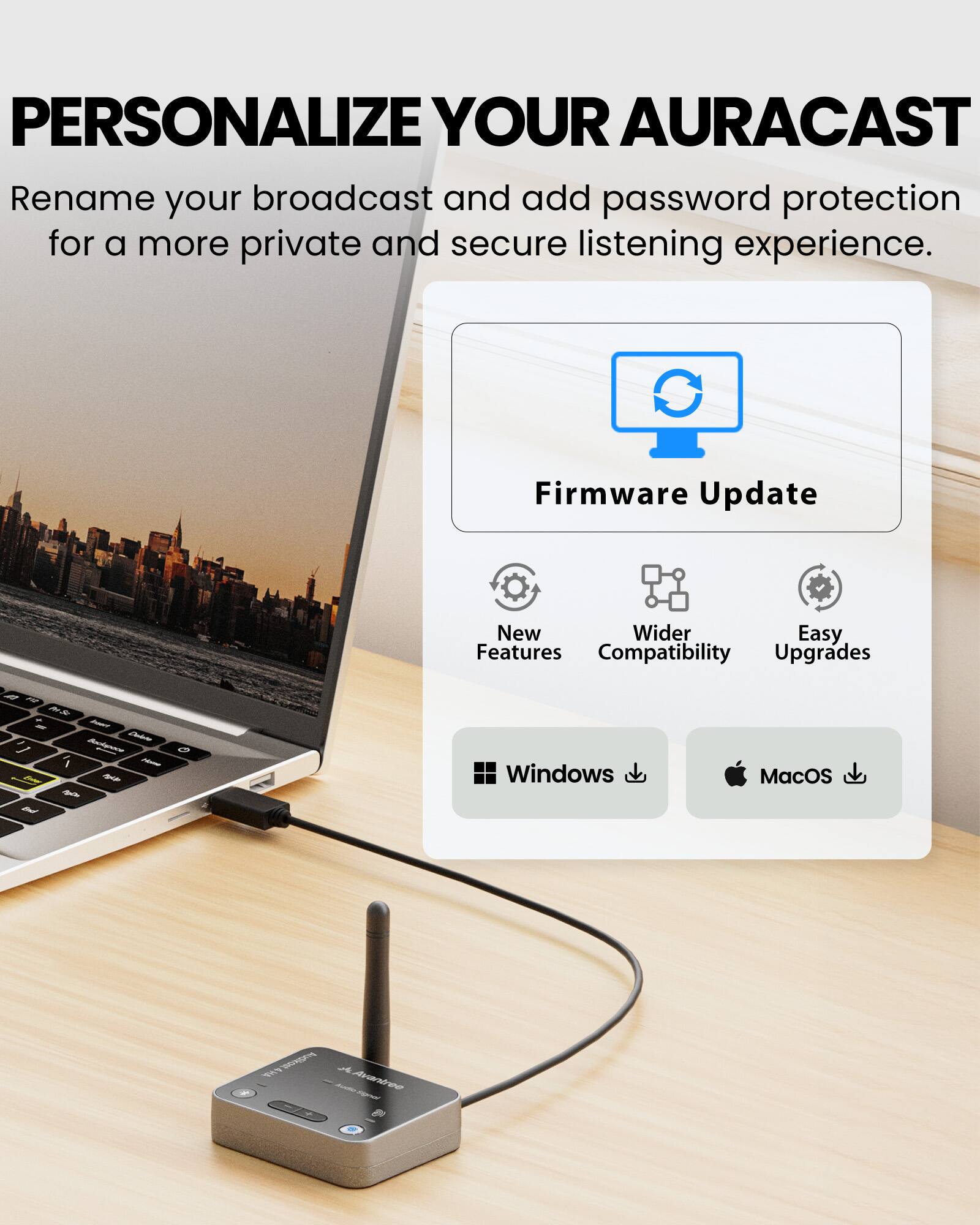 PERSONALIZE YOUR AURACAST

Rename your broadcast and add password protection for a more private and secure listening experience.

Firmware Update

New Features
Wider Compatibility
Easy Upgrades

Windows
MacOS