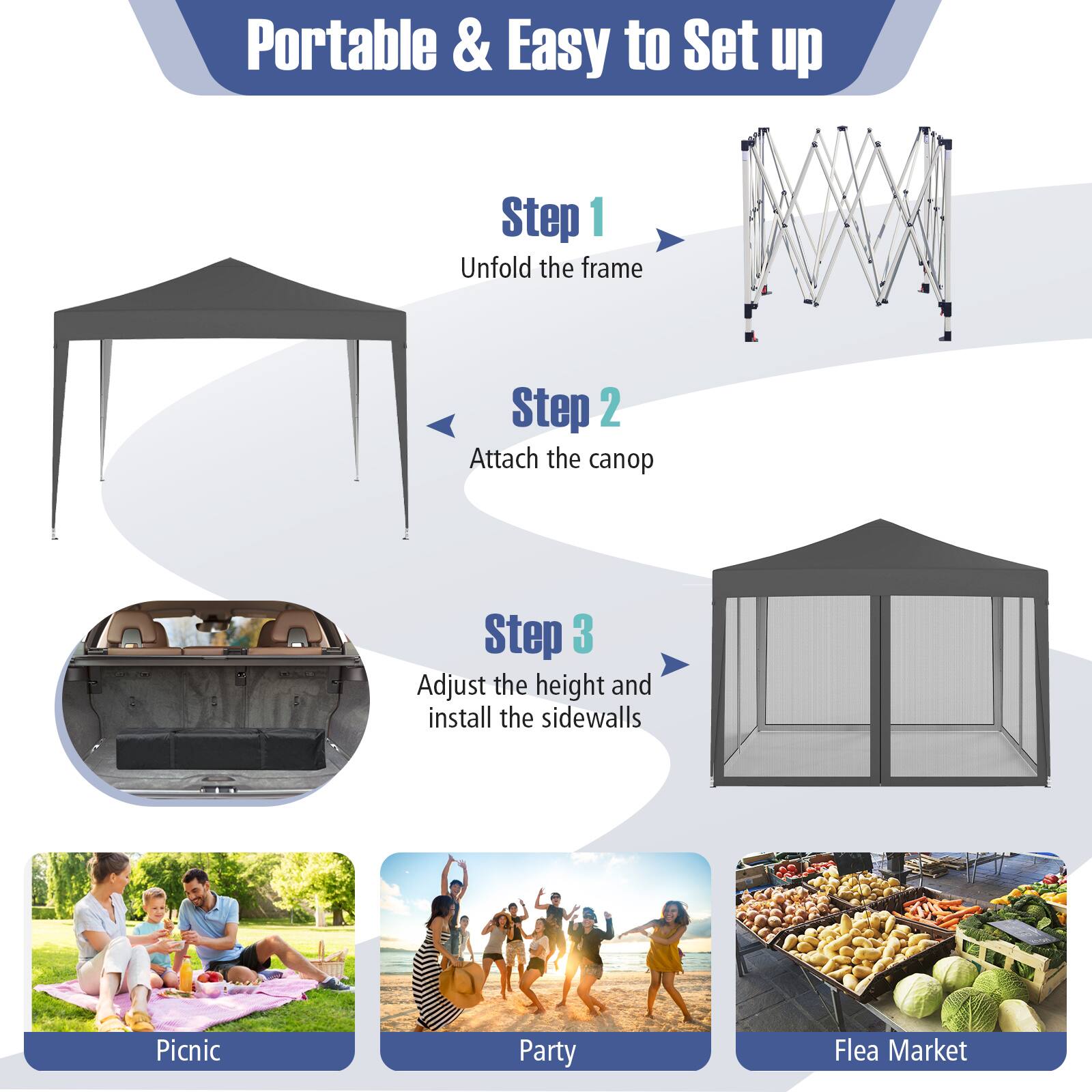 Portable & Easy to Set up

Step 1: Unfold the frame

Step 2: Attach the canopy

Step 3: Adjust the height and install the sidewalls

Picnic

Party

Flea Market