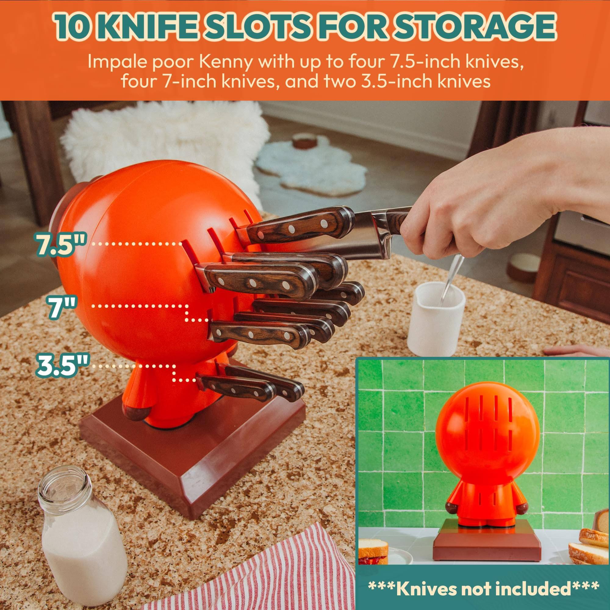 10 KNIFE SLOTS FOR STORAGE

Impale poor Kenny with up to four 7.5-inch knives, four 7-inch knives, and two 3.5-inch knives

7.5"
7"
3.5"

***Knives not included***