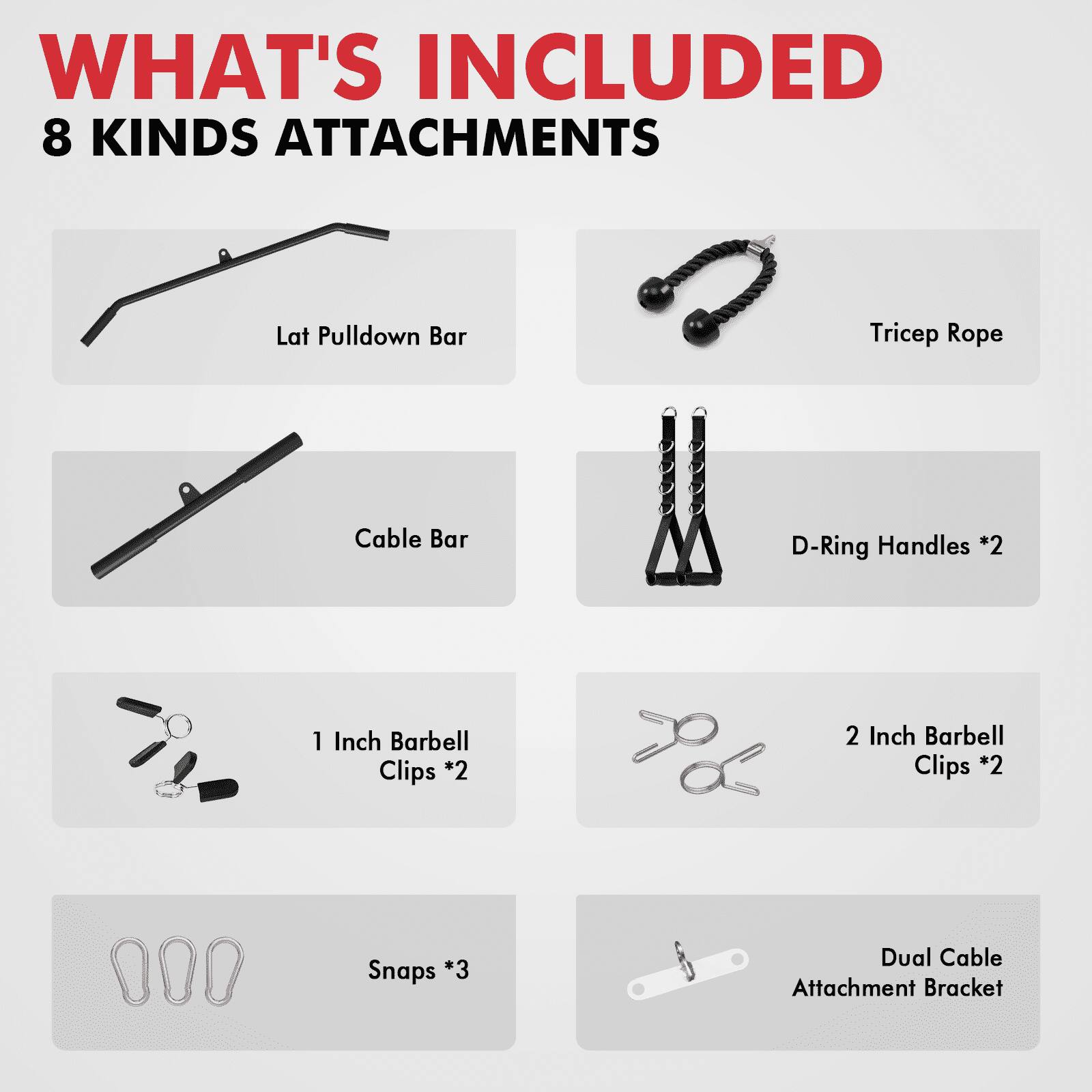 WHAT'S INCLUDED 8 KINDS ATTACHMENTS
Lat Pulldown Bar
Tricep Rope
Cable Bar
D-Ring Handles *2
1 Inch Barbell Clips *2
2 Inch Barbell Clips *2
Snaps *3
Dual Cable Attachment Bracket