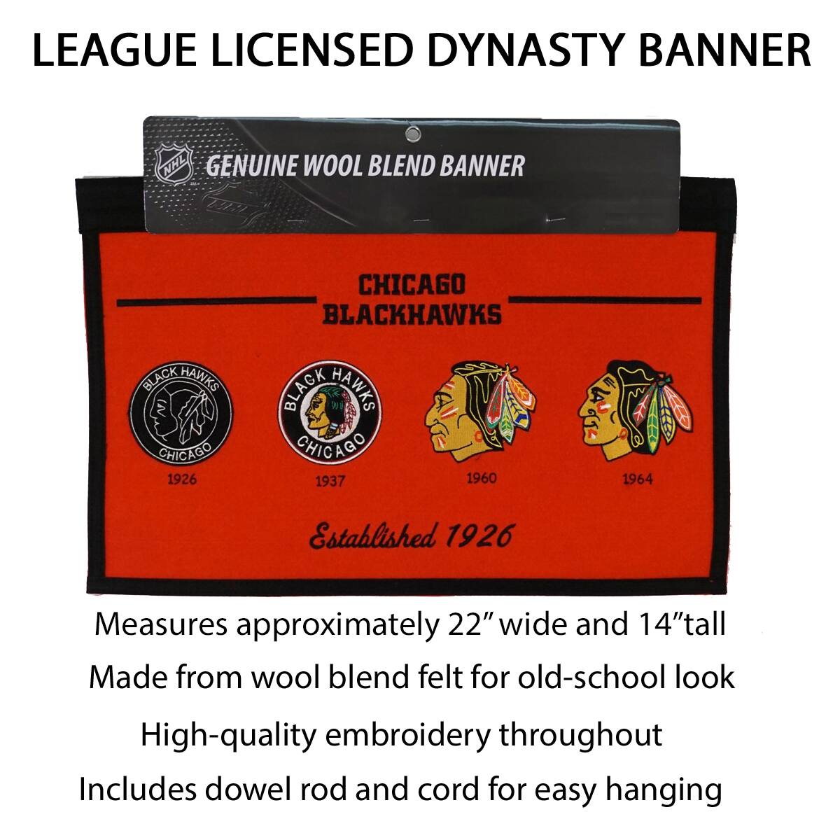 LEAGUE LICENSED DYNASTY BANNER

GENUINE WOOL BLEND BANNER

CHICAGO BLACKHAWKS

Established 1926

1926 1937 1960 1964

Measures approximately 22" wide and 14" tall

Made from wool blend felt for old-school look

High-quality embroidery throughout

Includes dowel rod and cord for easy hanging