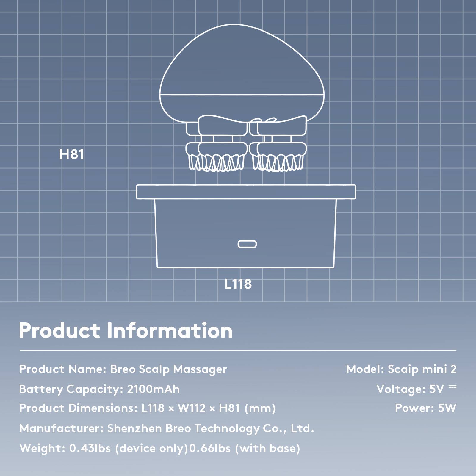 H81 L118

Product Information

Product Name: Breo Scalp Massager  
Battery Capacity: 2100mAh  
Product Dimensions: L118 x W112 x H81 (mm)  
Manufacturer: Shenzhen Breo Technology Co., Ltd.  
Weight: 0.43lbs (device only) / 0.66lbs (with base)  
Model: Scaip mini 2  
Voltage: 5V  
Power: 5W