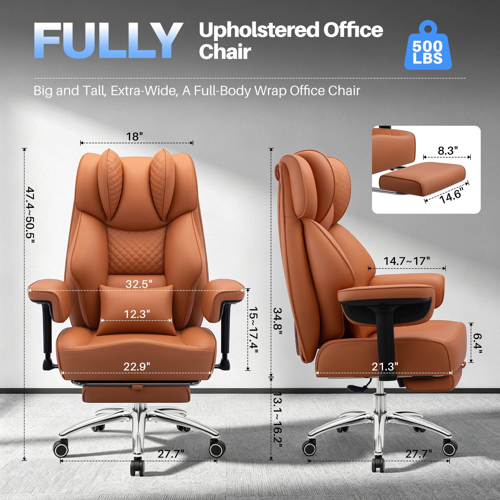 Upholstered Office FULLY Chair  
500 LBS  
Big and Tall, Extra-Wide, A Full-Body Wrap Office Chair  
47.4" - 50.5"  
18"  
32.5"  
12.3"  
22.9"  
27.7"  
15" - 17.4"  
34.8"  
13.1" - 16.2"  
8.3"  
14.6"  
14.7" - 17"  
21.3"  
27.7"  
6.4"