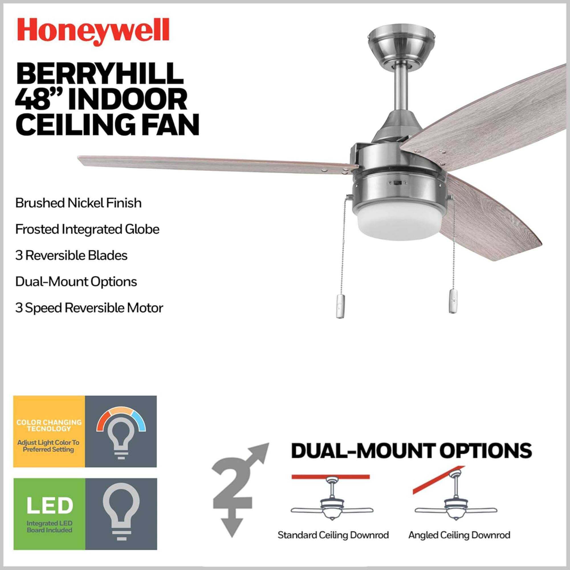 Honeywell BERRYHILL 48" INDOOR CEILING FAN

- Brushed Nickel Finish
- Frosted Integrated Globe
- 3 Reversible Blades
- Dual-Mount Options
- 3 Speed Reversible Motor

COLOR CHANGING TECHNOLOGY
- Adjust Light Color to Preferred Setting

LED
- Integrated LED Board Included

DUAL-MOUNT OPTIONS
- Standard Ceiling Downrod
- Angled Ceiling Downrod
