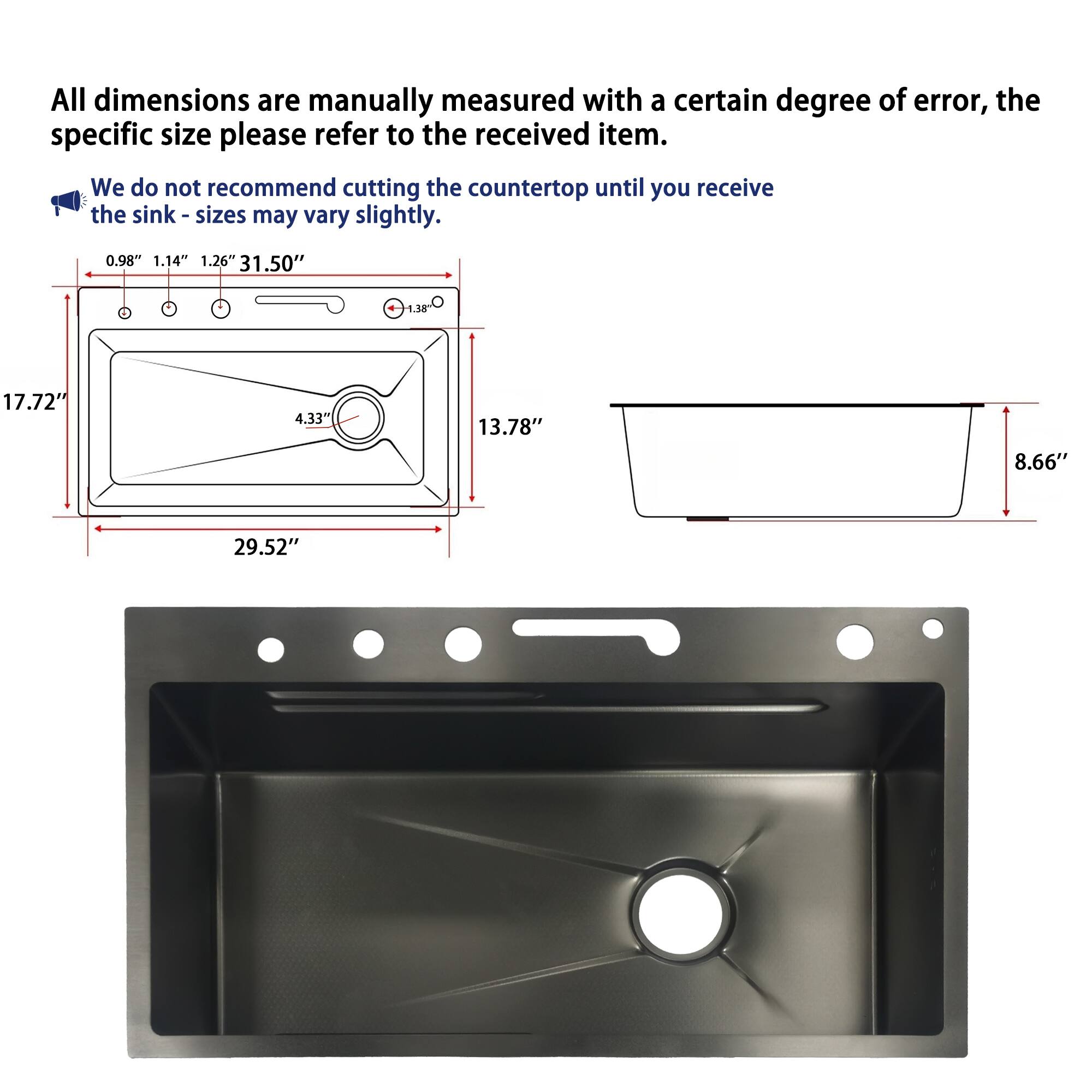 All dimensions are manually measured with a certain degree of error, the specific size please refer to the received item. We do not recommend cutting the countertop until you receive the sink - sizes may vary slightly.

0.98" 1.14" 1.26" 31.50"
1.38
17.72"
4.33"
13.78"
8.66"
29.52"