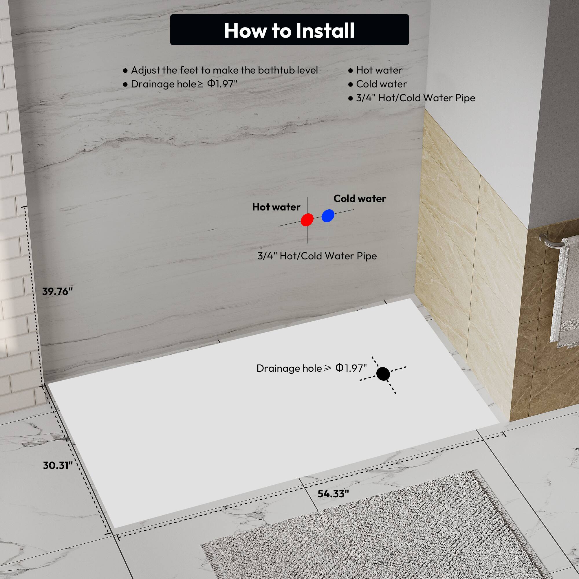 How to Install

- Adjust the feet to make the bathtub level
- Drainage hole ≥ 1.97"

Hot water
Cold water
3/4" Hot/Cold Water Pipe

39.76"
30.31"
54.33"