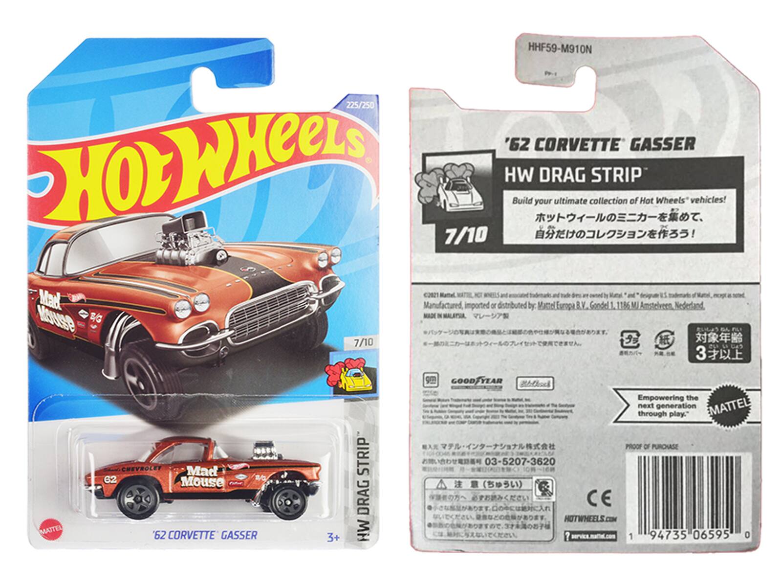HHF59-M91ON  
225/250 '62 CORVETTE GASSER  
HOT WHEELS  
Build your ultimate collection of Hot Wheels vehicles!  
7/10  
C2021  
3+  
STRIP DRAG  
MH  
GOOD YEAR  
Empowering the next generation through play.  
PROOF OF PURCHASE  
03-5207-3620  
HOTWHEELS.COM  
94735 06595 0  

Manufactured, imported or distributed by: Mattel Europa B.V, Gondel 1, 1186 Amstelveen, Nederland.