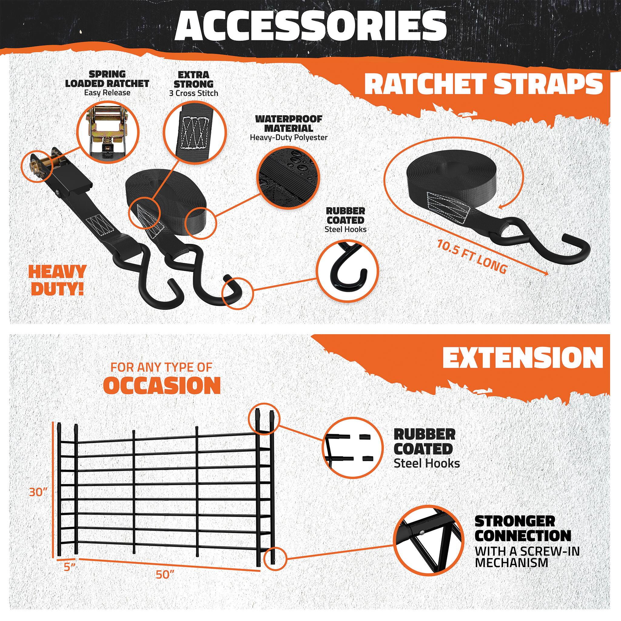 ACCESSORIES  
RATCHET STRAPS  

SPRING LOADED RATCHET  
Easy Release  

EXTRA STRONG  
3 Cross Stitch  

WATERPROOF MATERIAL  
Heavy-Duty Polyester  

HEAVY DUTY!  

RUBBER COATED  
Steel Hooks  

10.5 FT LONG  

FOR ANY TYPE OF OCCASION  

EXTENSION  

RUBBER COATED  
Steel Hooks  

30" 5" 50"  

STRONGER CONNECTION  
WITH A SCREW-IN MECHANISM