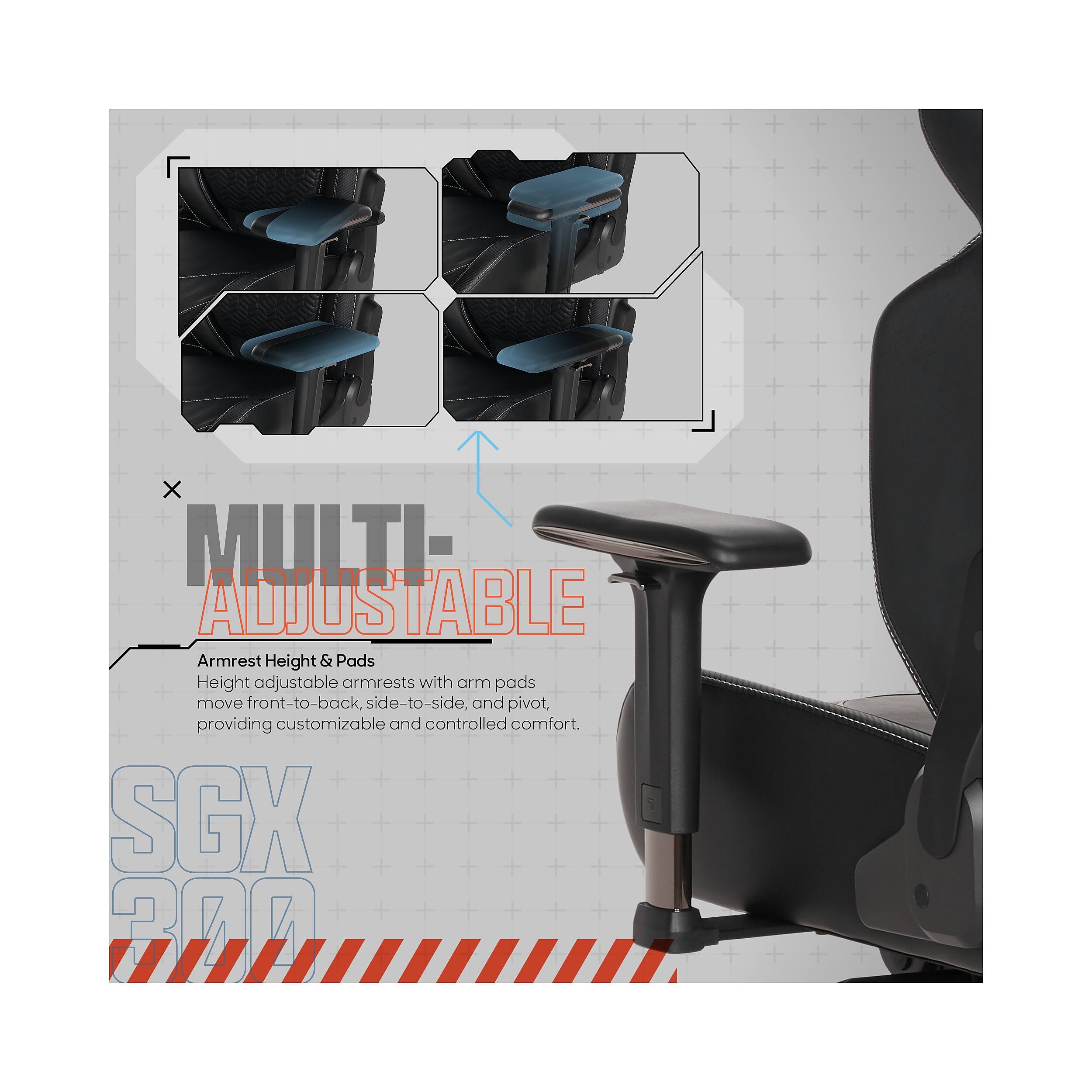 X MULTI ADJUSTABLE Armrest Height & Pads  
Height adjustable armrests with arm pads move front-to-back, side-to-side, and pivot, providing customizable and controlled comfort.  
SGX 200