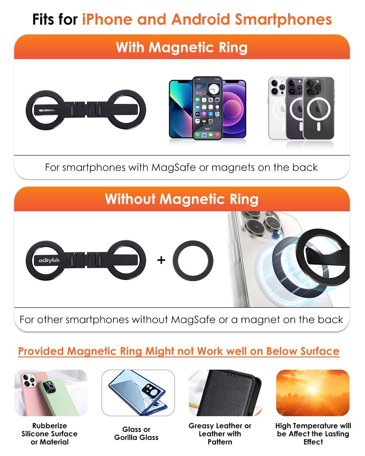 Fits for iPhone and Android Smartphones

**With Magnetic Ring**  
For smartphones with MagSafe or magnets on the back

**Without Magnetic Ring**  
For other smartphones without MagSafe or a magnet on the back

Provided Magnetic Ring Might not Work well on Below Surface

- Rubberize Silicone Surface or Material
- Glass or Gorilla Glass
- Greasy Leather or Leather with Pattern
- High Temperature will be Affect the Lasting Effect
