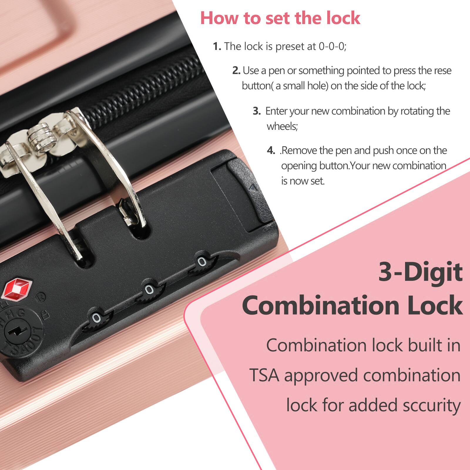 **How to set the lock**

1. The lock is preset at 0-0-0;
2. Use a pen or something pointed to press the reset button (a small hole) on the side of the lock;
3. Enter your new combination by rotating the wheels;
4. Remove the pen and push once on the opening button. Your new combination is now set.

**3-Digit Combination Lock**

Combination lock built in TSA approved combination lock for added security
