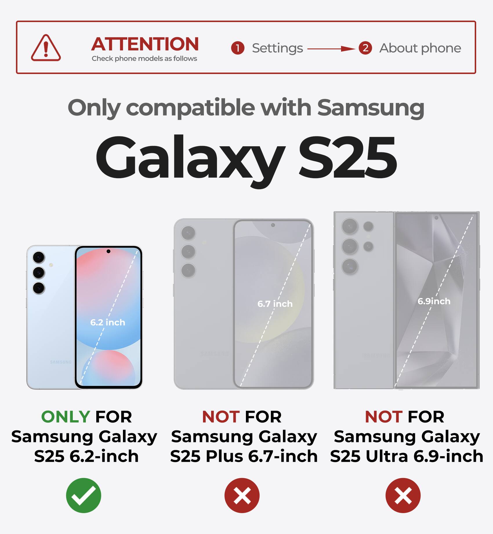 ATTENTION Check phone models as follows 1 Settings 2 About phone Only compatible with Samsung Galaxy S25 6.2 inch 6.7 inch 6.9inch ONLY FOR NOT FOR NOT FOR Samsung Galaxy S25 6.2-inch S25 Plus 6.7-inch S25 Ultra 6.9-inch