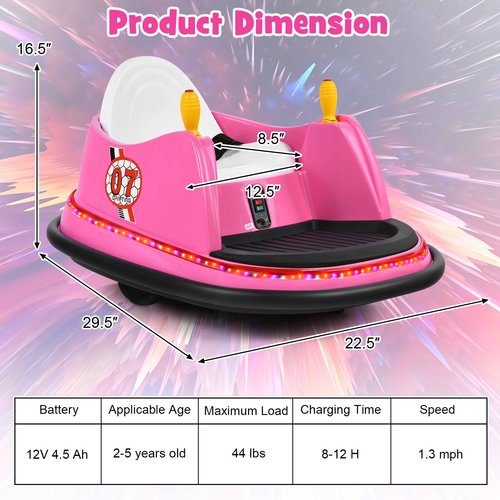 **Product Dimension**

- 16.5"
- 8.5"
- 12.5"
- 29.5"
- 22.5"

**Specifications**

- Battery: 12V 4.5 Ah
- Applicable Age: 2-5 years old
- Maximum Load: 44 lbs
- Charging Time: 8-12 H
- Speed: 1.3 mph