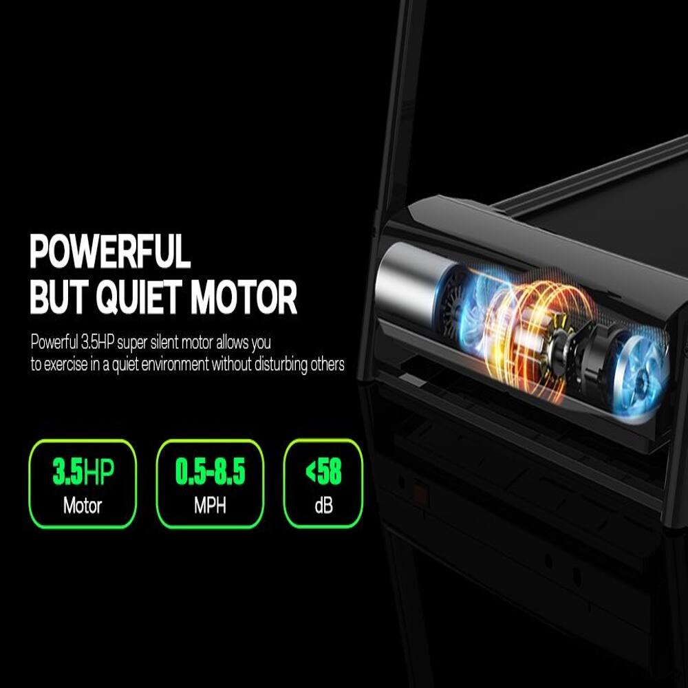 POWERFUL BUT QUIET MOTOR

Powerful 3.5HP super silent motor allows you to exercise in a quiet environment without disturbing others

3.5HP Motor
0.5-8.5 MPH
<58 dB