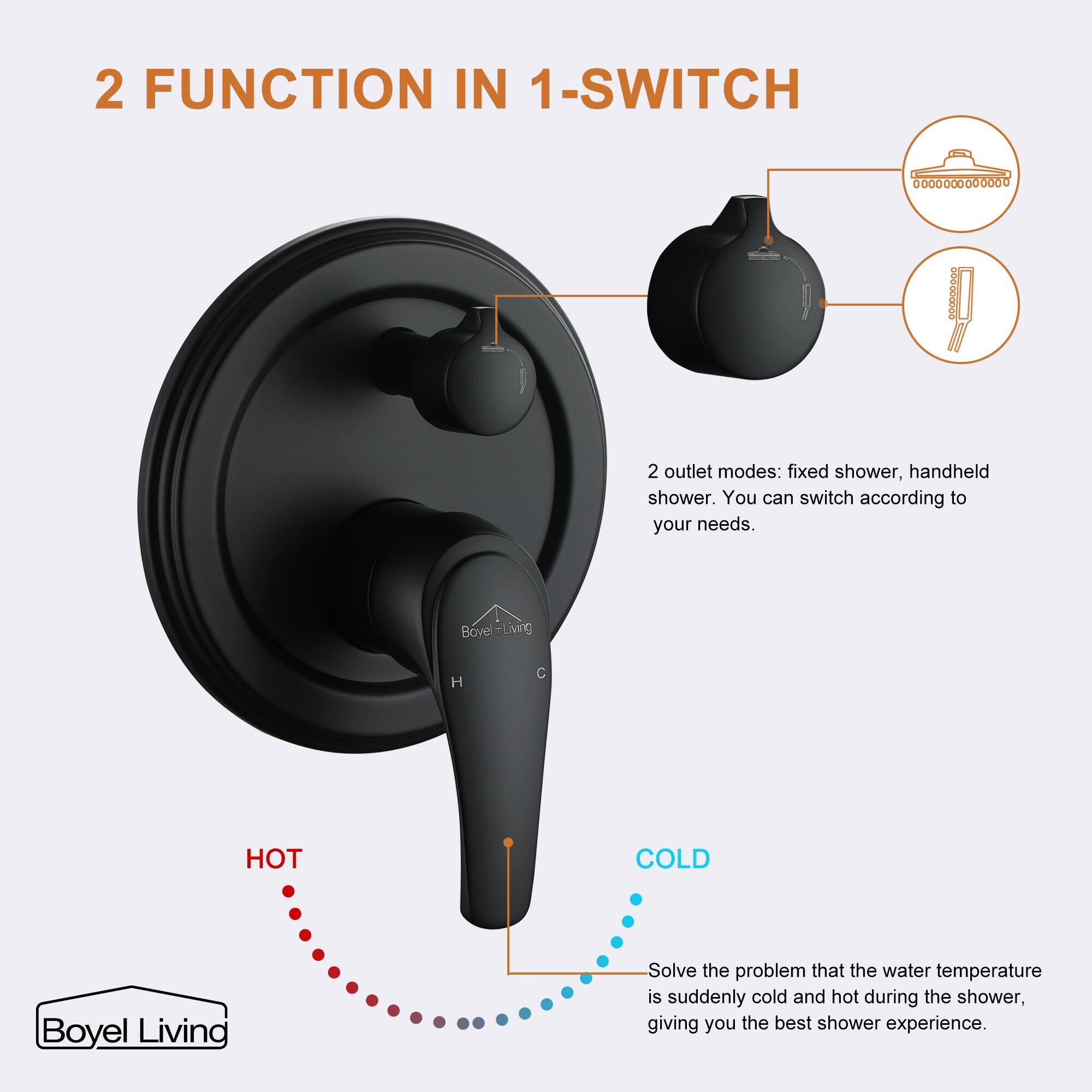 2 FUNCTION IN 1-SWITCH

2 outlet modes: fixed shower, handheld shower. You can switch according to your needs.

Boyel Living

H C

HOT COLD

Boyel Living

Solve the problem that the water temperature is suddenly cold and hot during the shower, giving you the best shower experience.