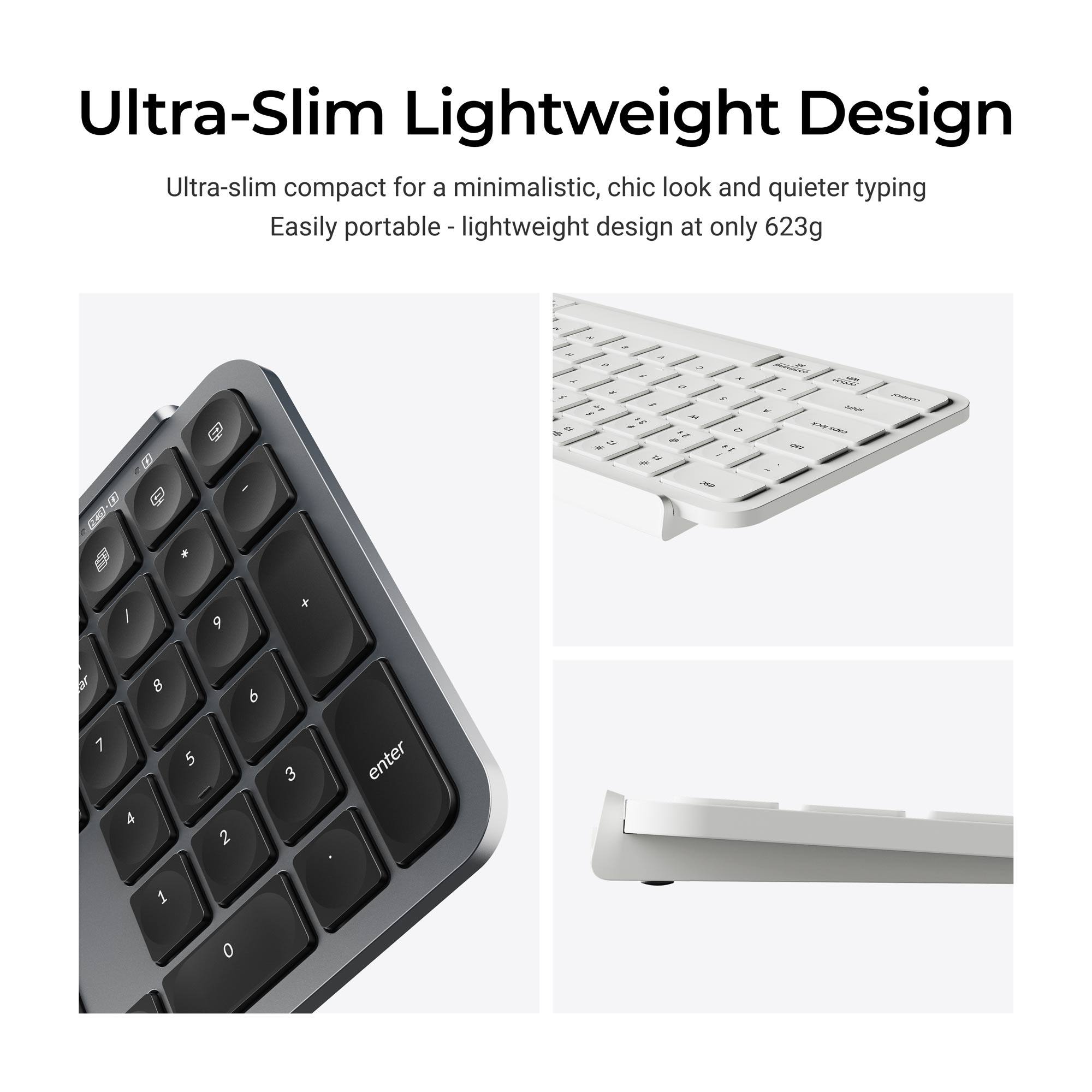 Ultra-Slim Lightweight Design  
Ultra-slim compact for a minimalistic, chic look and quieter typing  
Easily portable lightweight design at only 623g