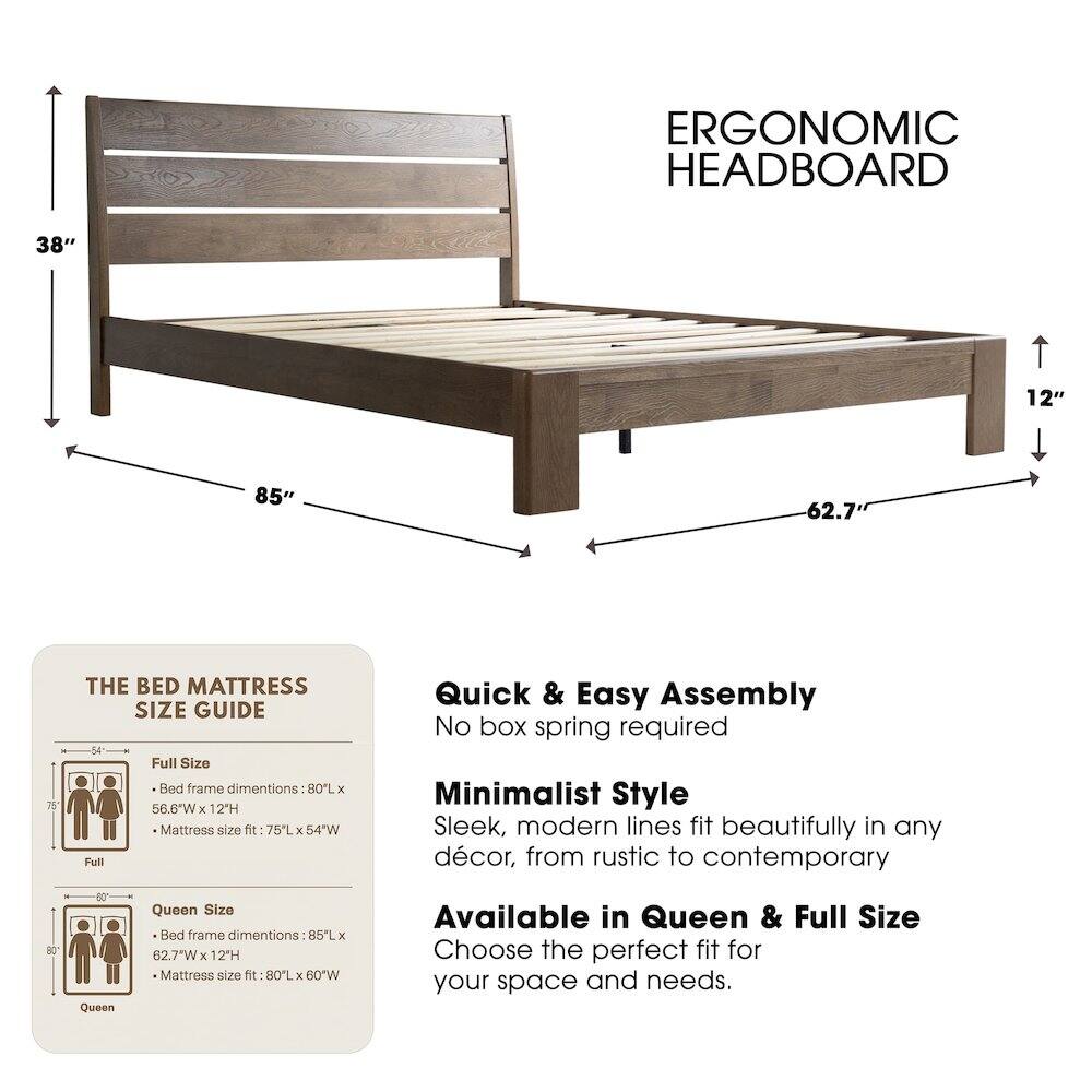 ERGONOMIC HEADBOARD

38" 12" 85" 62.7" 75"

THE BED MATTRESS SIZE GUIDE

Full Size Bed frame dimensions: 80L x 56.6"W x 12H
Mattress size fit: 75L x 54"W

Queen Size Bed frame dimensions: 85L x 62.7"W x 12'H
Mattress size fit: 80L x 60"W

Quick & Easy Assembly
No box spring required

Minimalist Style
Sleek, modern lines fit beautifully in any décor, from rustic to contemporary

Available in Queen & Full Size
Choose the perfect fit for your space and needs.