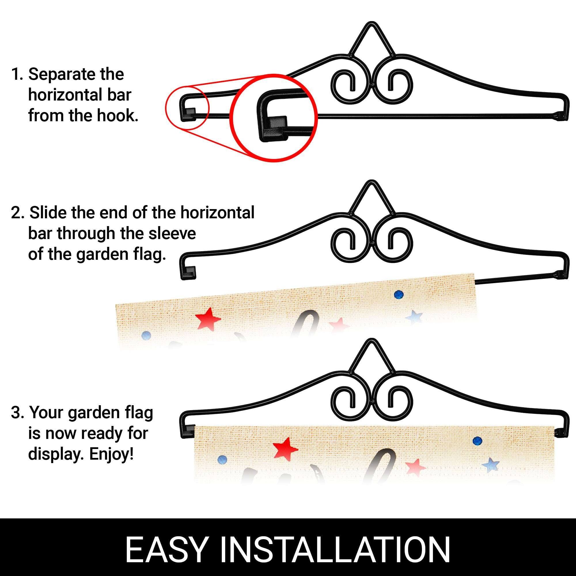 1. Separate the horizontal bar from the hook.  
2. Slide the end of the horizontal bar through the sleeve of the garden flag.  
3. Your garden flag is now ready for display. Enjoy!  

EASY INSTALLATION