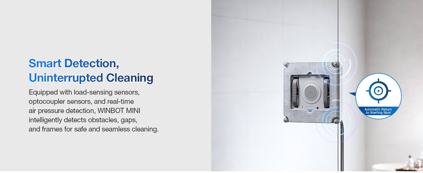 Smart Detection, Uninterrupted Cleaning

Equipped with load-sensing sensors, optocoupler sensors, and real-time air pressure detection, WINBOT MINI intelligently detects obstacles, gaps, and frames for safe and seamless cleaning.

Automatic Return to Starting Spot