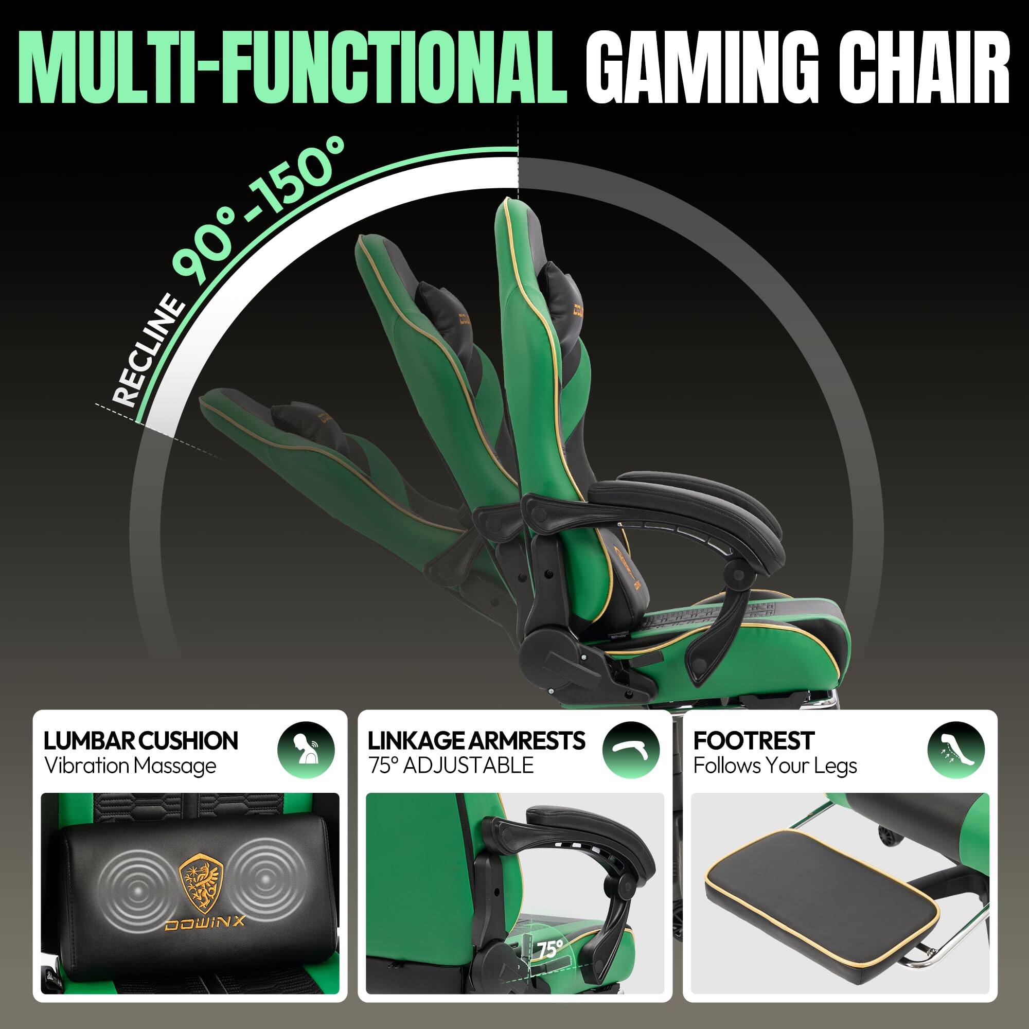 MULTI-FUNCTIONAL GAMING CHAIR

- RECLINE 90° - 150°
- LUMBAR CUSHION: Vibration Massage
- LINKAGE ARMRESTS: 75° ADJUSTABLE
- FOOTREST: Follows Your Legs

DOWINX