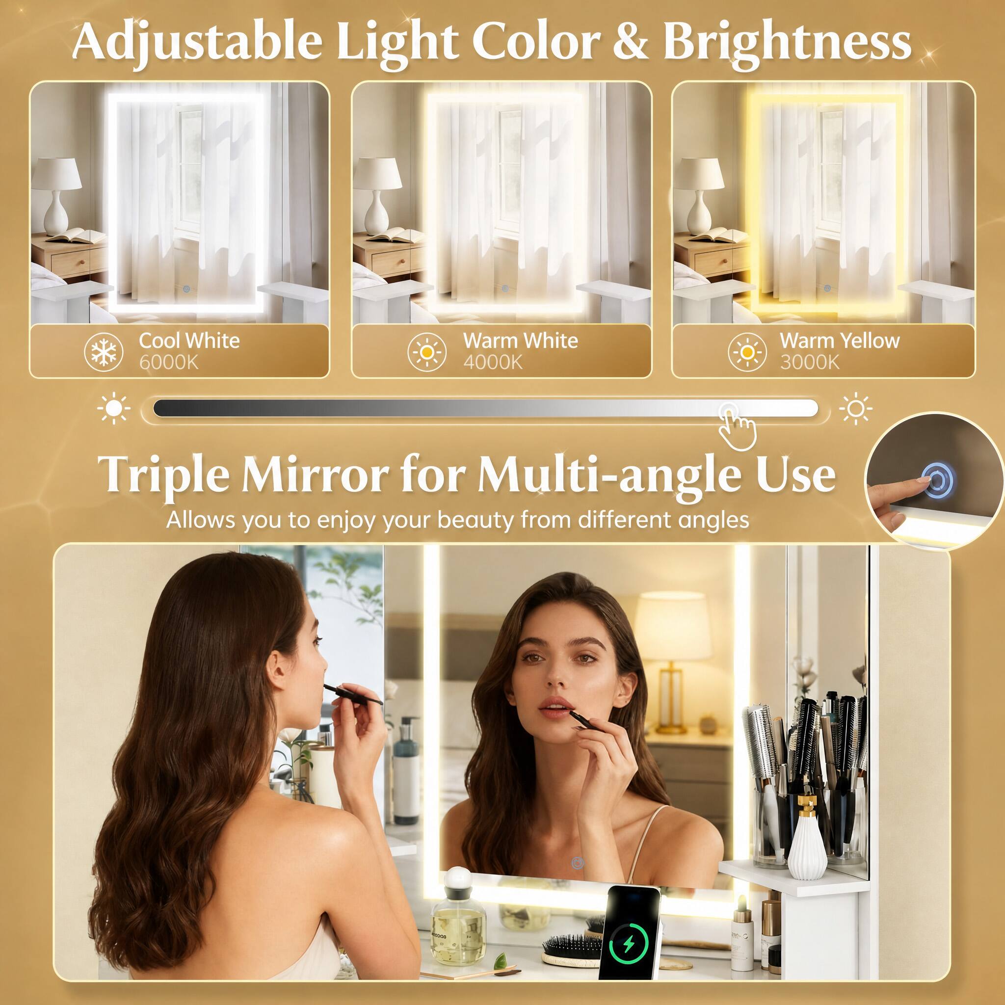 Adjustable Light Color & Brightness  
Cool White 6000K  
Warm White 4000K  
Warm Yellow 3000K  

Triple Mirror for Multi-angle Use  
Allows you to enjoy your beauty from different angles