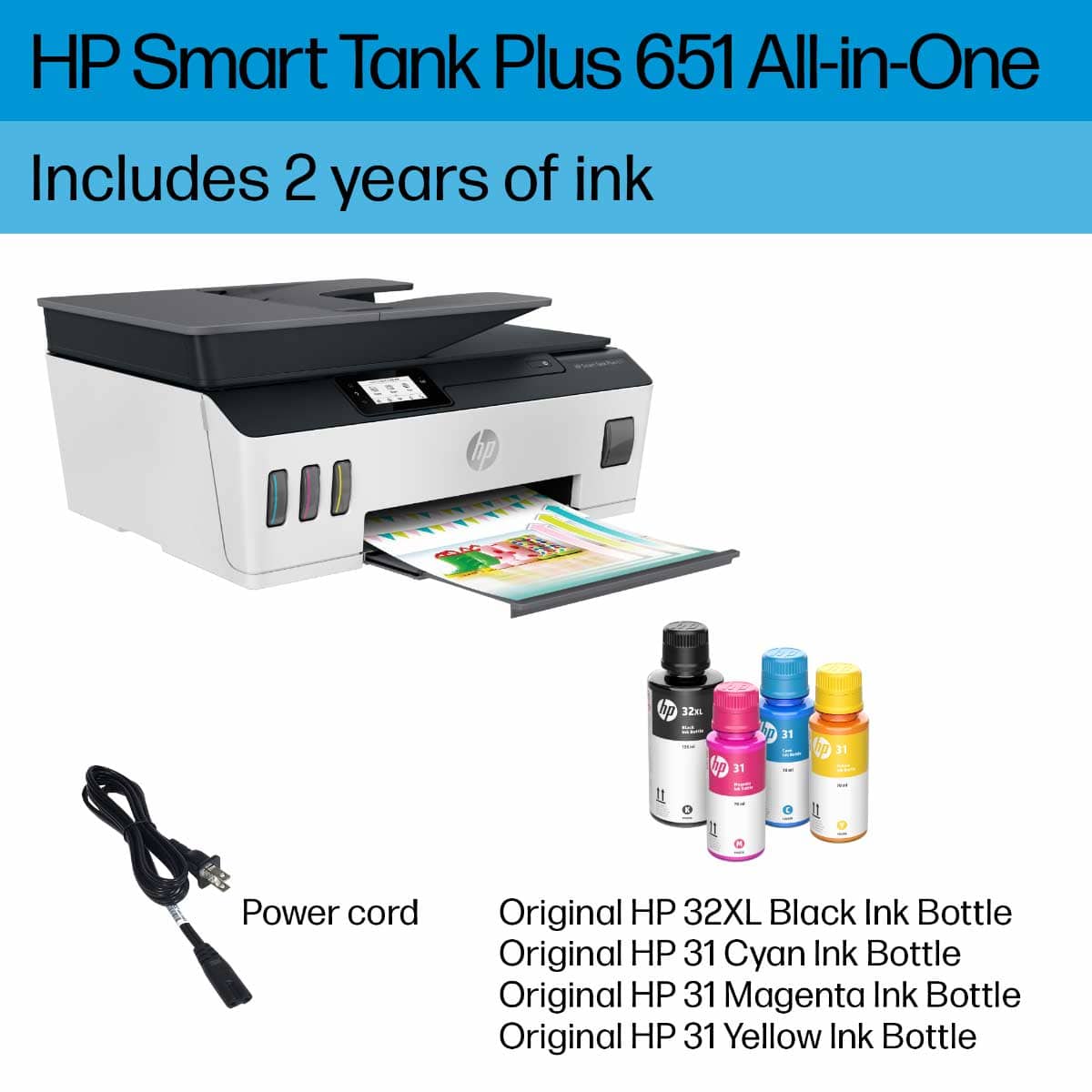 HP Smart Tank Plus 651 All-in-One Includes 2 years of ink:
* Power cord
* Original HP 32XL Black Ink Bottle
* Original HP 31 Cyan Ink Bottle
* Original HP 31 Magenta Ink Bottle
* Original HP 31 Yellow Ink Bottle