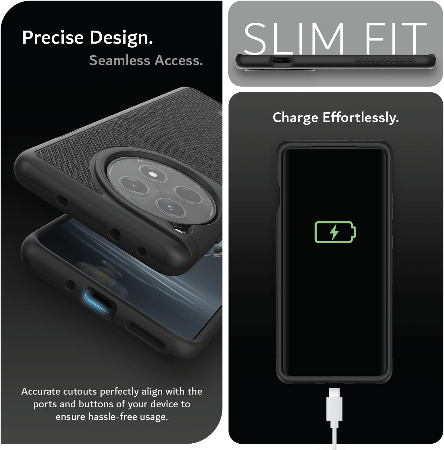 Precise Design.  
Seamless Access.  

SLIM FIT  

Charge Effortlessly.  

Accurate cutouts perfectly align with the ports and buttons of your device to ensure hassle-free usage.