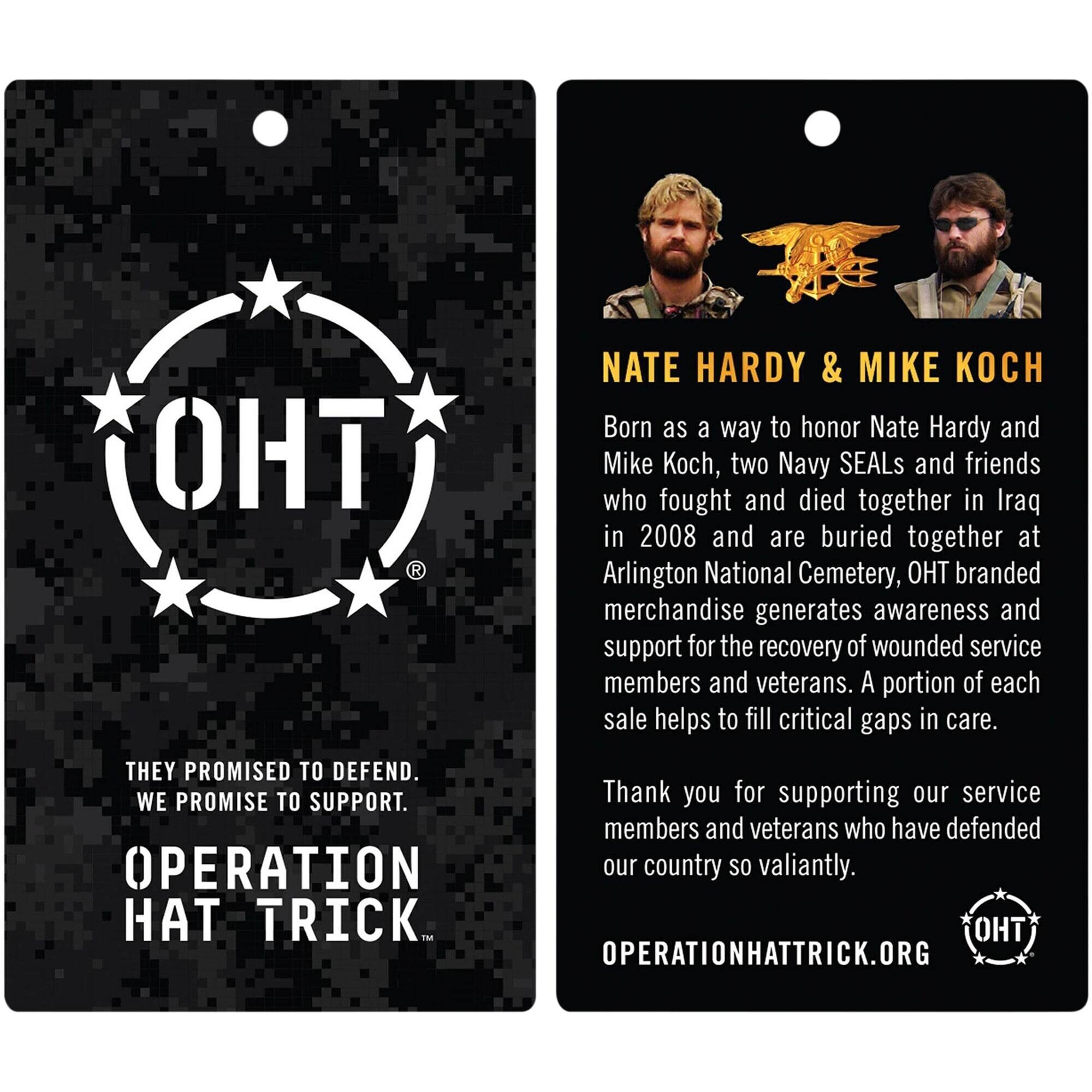 **Left Side:**

- **OHT**  
  THEY PROMISED TO DEFEND.  
  WE PROMISE TO SUPPORT.  
  OPERATION HAT TRICK.  
  OPERATIONHATTRICK.ORG

**Right Side:**

- **NATE HARDY & MIKE KOCH**  
  Born as a way to honor Nate Hardy and Mike Koch, two Navy SEALs and friends who fought and died together in Iraq in 2008 and are buried together at Arlington National Cemetery, OHT branded merchandise generates awareness and support for the recovery of wounded service members and veterans. A portion of each sale helps to fill critical gaps in care.  
  Thank you for supporting our service members and veterans who have defended our country so valiantly.  
  OPERATIONHATTRICK.ORG