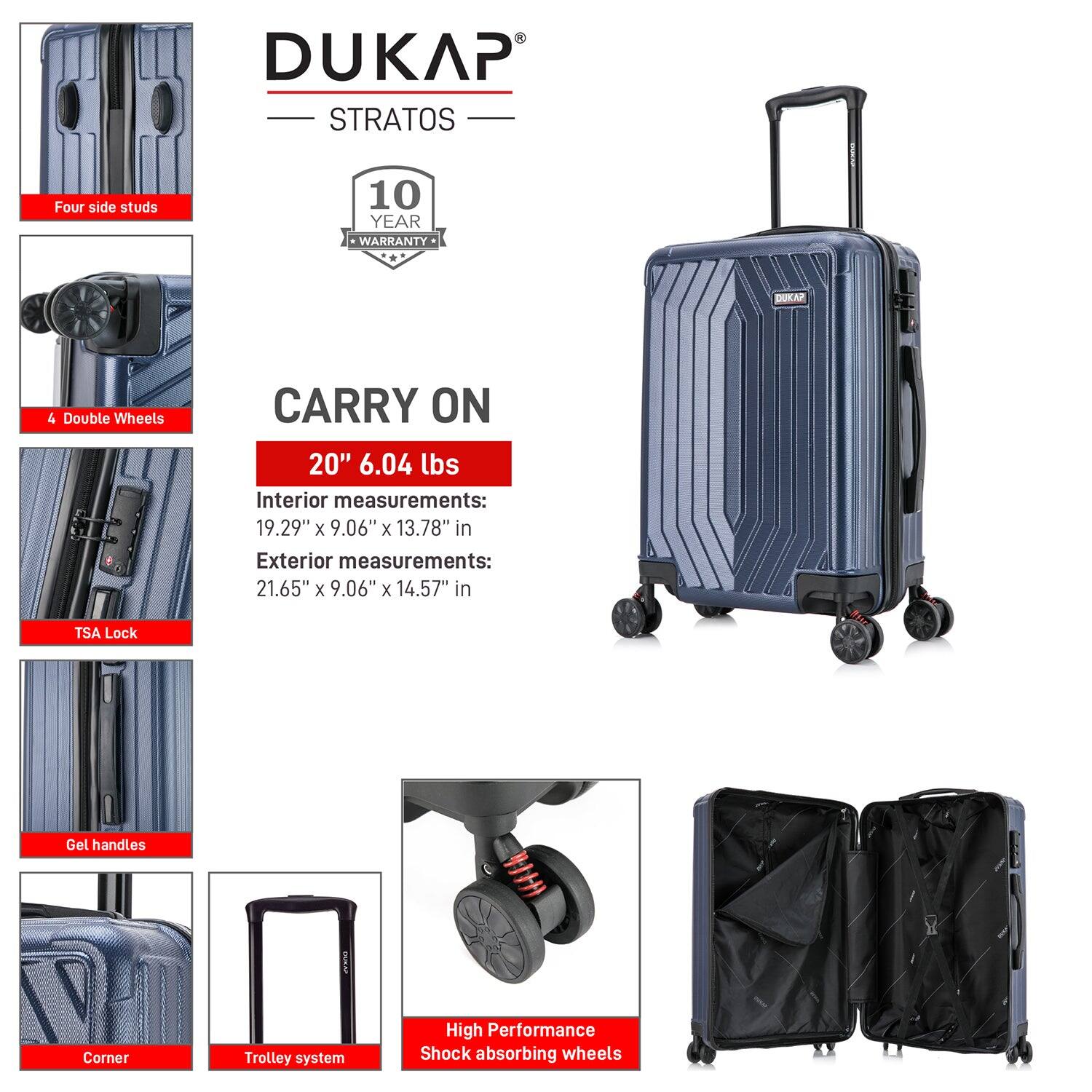 DUKAP STRATOS

- Four side studs
- 4 Double Wheels
- TSA Lock
- Gel handles
- Corner
- Trolley system
- High Performance Shock absorbing wheels

10 YEAR WARRANTY

CARRY ON

20" 6.04 lbs

Interior measurements:
19.29" x 9.06" x 13.78" in

Exterior measurements:
21.65" x 9.06" x 14.57" in