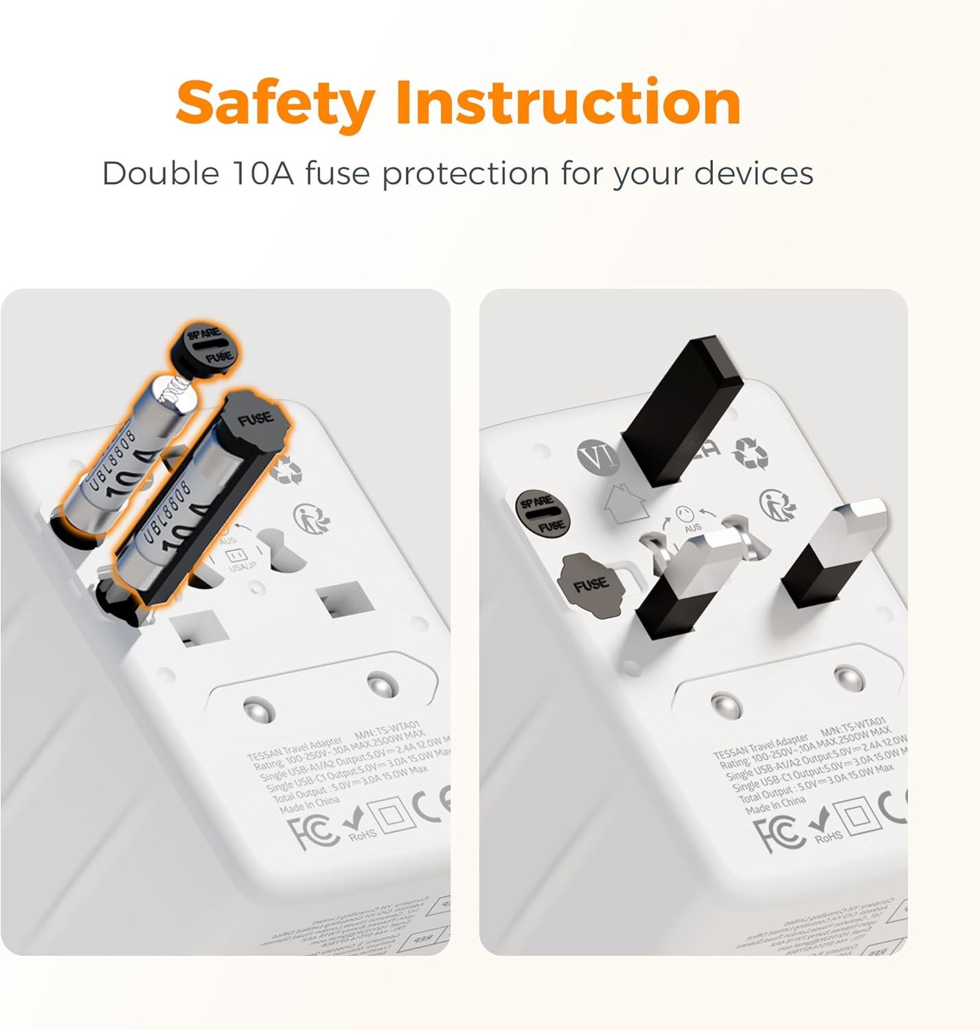 Safety Instruction  
Double 10A fuse protection for your devices

TESSAN Travel Adapter  
Model: TS-WTA01  
Rating: 100-250V~ 50/60Hz  
Max Output: 2500W  
Single USB-C Output: 100W  
Single USB Output: 150W  
Total Output: 30A  
Made in China  
FC RoHS

TESSAN Travel Adapter  
Model: TS-WTA01  
Rating: 100-250V~ 50/60Hz  
Max Output: 2500W  
Single USB-C Output: 100W  
Single USB Output: 150W  
Total Output: 30A  
Made in China  
FC RoHS