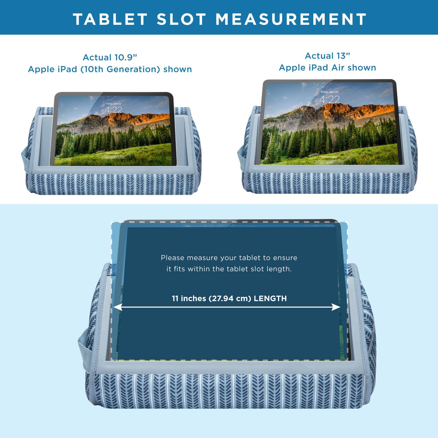 TABLET SLOT MEASUREMENT

Actual 10.9" Apple iPad (10th Generation) shown

Actual 13" Apple iPad Air shown

Please measure your tablet to ensure it fits within the tablet slot length.

11 inches (27.94 cm) LENGTH