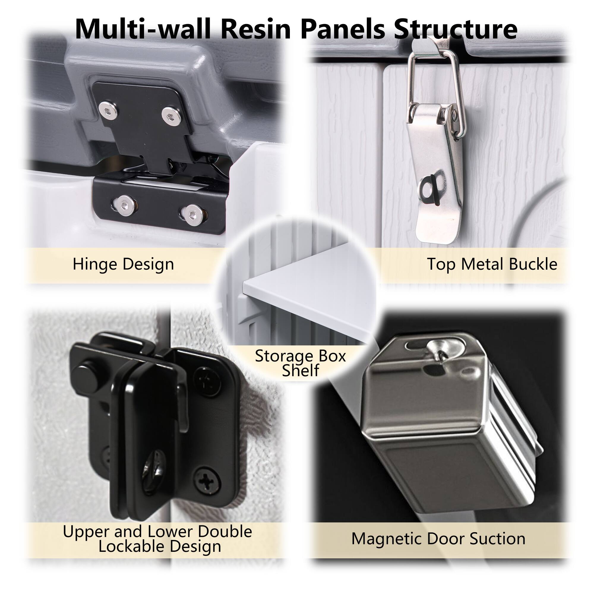 Multi-wall Resin Panels Structure

- Hinge Design
- Top Metal Buckle
- Storage Box Shelf
- Upper and Lower Double Lockable Design
- Magnetic Door Suction