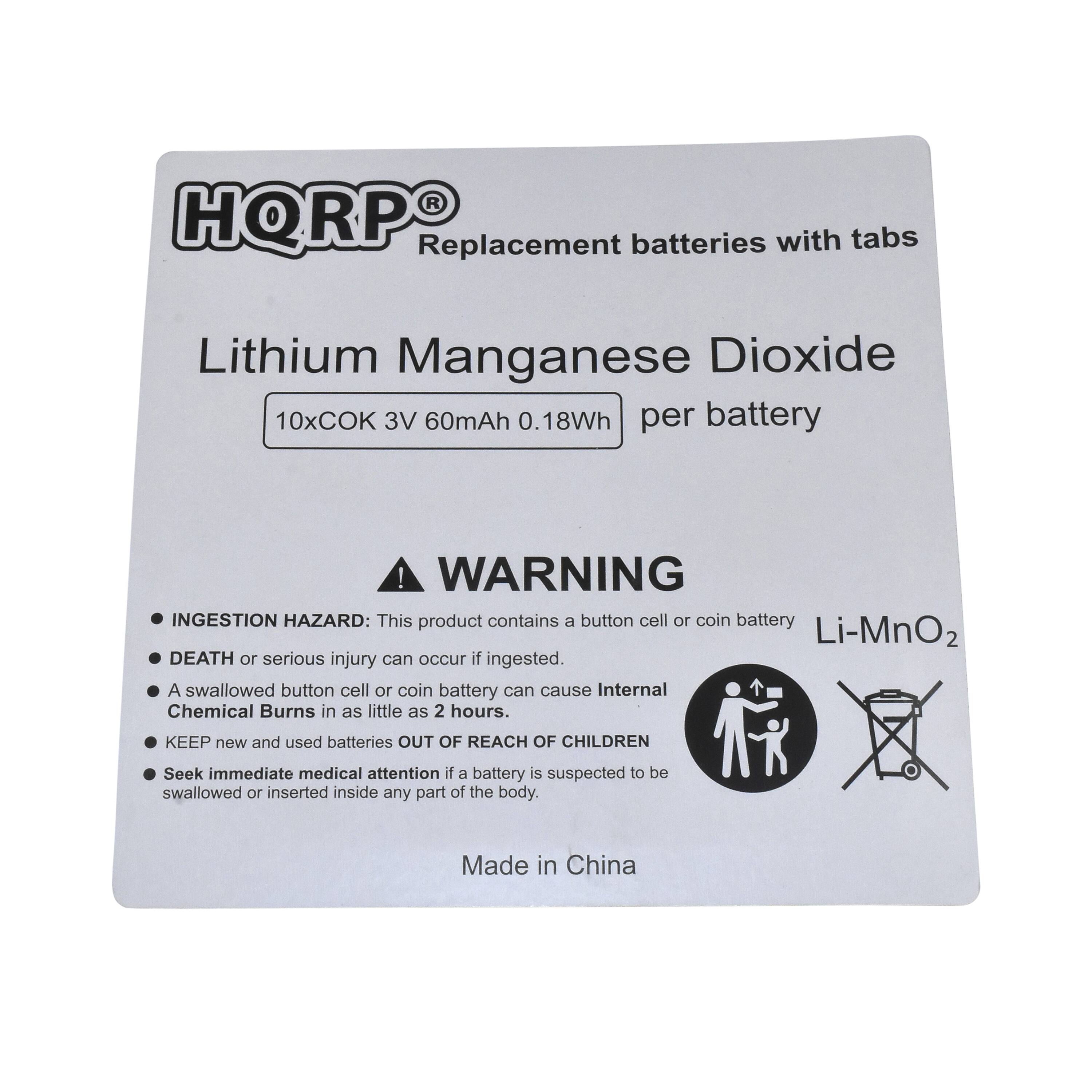HQRP Replacement batteries with tabs  
Lithium Manganese Dioxide  
10x COK 3V 60mAh 0.18Wh per battery  

WARNING  
INGESTION HAZARD: This product contains a button cell or coin battery Li-MnO₂. DEATH or serious injury can occur if ingested. A swallowed button cell or coin battery can cause Internal Chemical Burns in as little as 2 hours. KEEP new and used batteries OUT OF REACH OF CHILDREN. Seek immediate medical attention if a battery is suspected to be swallowed or inserted inside any part of the body.  

Made in China