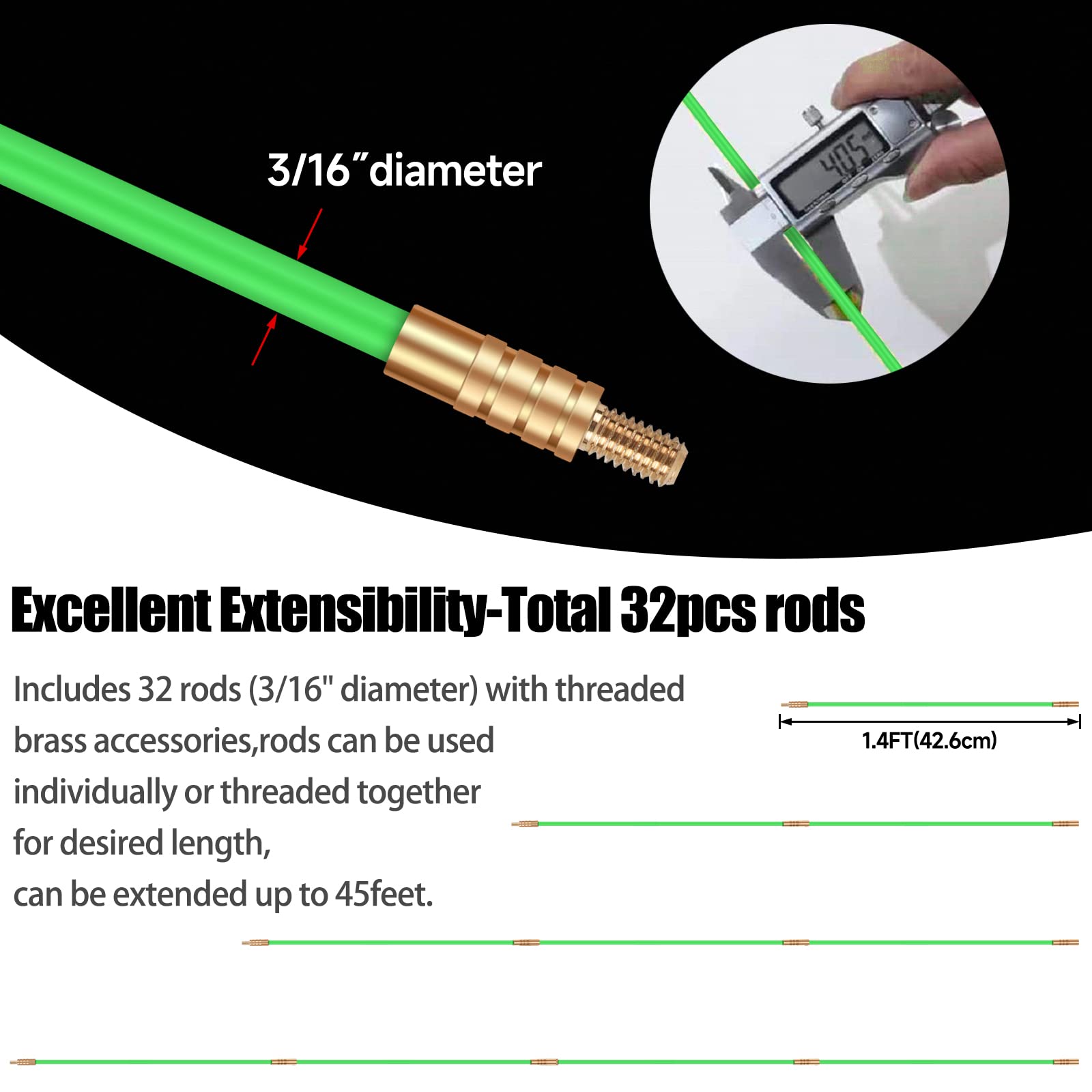 3/16" diameter

Excellent Extensibility-Total 32pcs rods

Includes 32 rods (3/16" diameter) with threaded brass accessories, rods can be used individually or threaded together for desired length, can be extended up to 45 feet.

1.4FT (42.6cm)