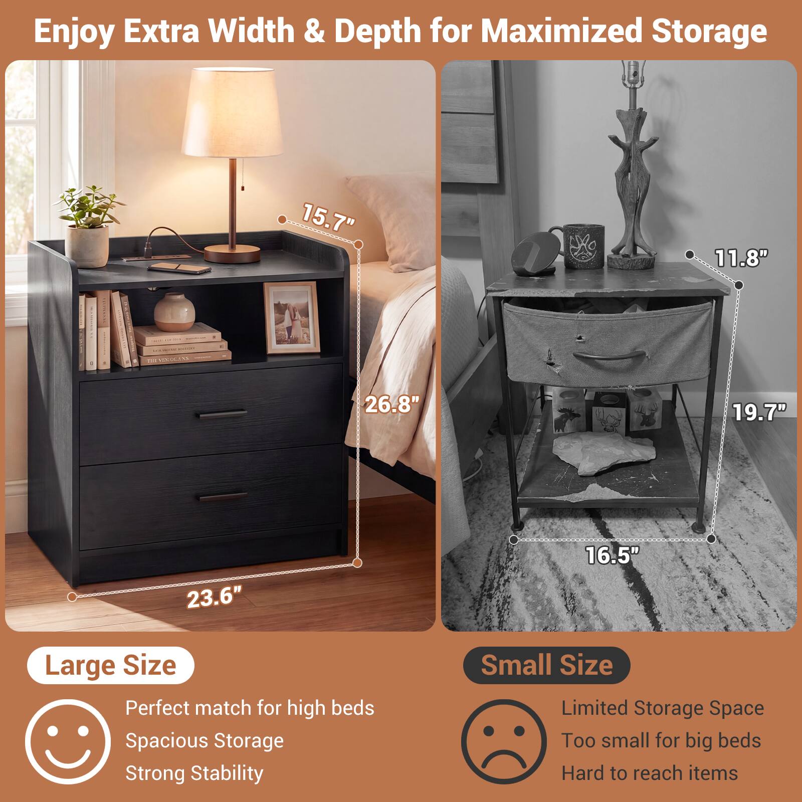 Enjoy Extra Width & Depth for Maximized Storage

15.7" 11.8" | 26.8" 19.7" 23.6" 16.5"

Large Size
- Perfect match for high beds
- Spacious Storage
- Strong Stability

Small Size
- Limited Storage Space
- Too small for big beds
- Hard to reach items