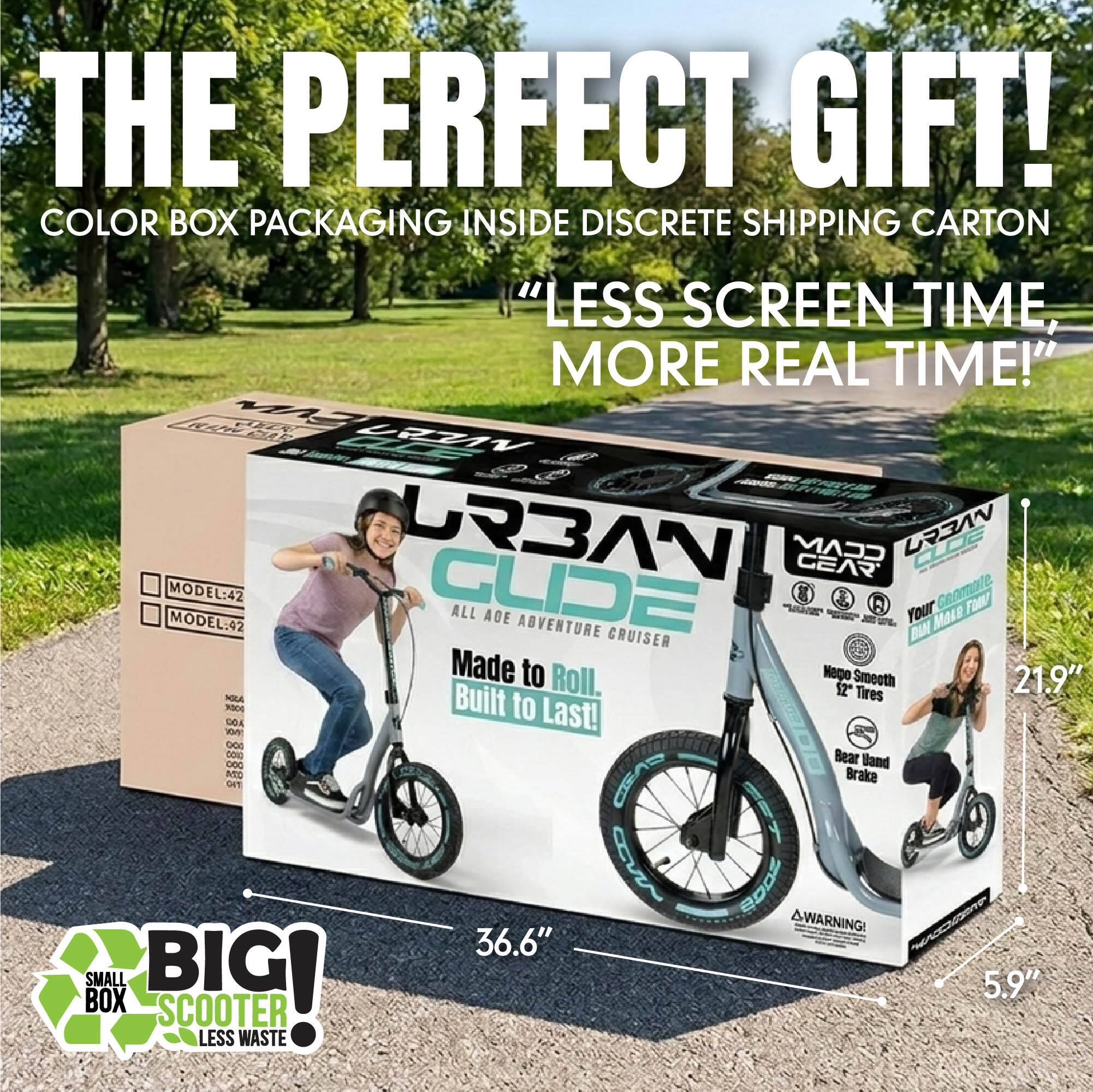 THE PERFECT GIFT!  
COLOR BOX PACKAGING INSIDE DISCRETE SHIPPING CARTON  
"LESS SCREEN TIME, MORE REAL TIME!"  

MODEL: 42  
MODEL: 42  

GLIDE ALL AGE ADVENTURE CRUISER  
Made to Roll. Mapo Smooth 21.9" 52 Tires  
Built to Last!  

DOA Y DOS SO Bear DOC Band REC CEA Brake DFT 5 3 2005  

WARNING!  

36.6"  
5.9"  

BIG!  
SMALL BOX  
SCOOTER  
LESS WASTE