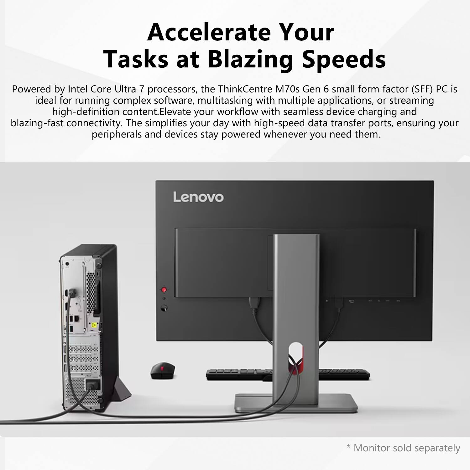 Accelerate Your Tasks at Blazing Speeds

Powered by Intel Core Ultra 7 processors, the ThinkCentre M70s Gen 6 small form factor (SFF) PC is ideal for running complex software, multitasking with multiple applications, or streaming high-definition content. Elevate your workflow with seamless device charging and blazing-fast connectivity. The simplifies your day with high-speed data transfer ports, ensuring your peripherals and devices stay powered whenever you need them.

* Monitor sold separately