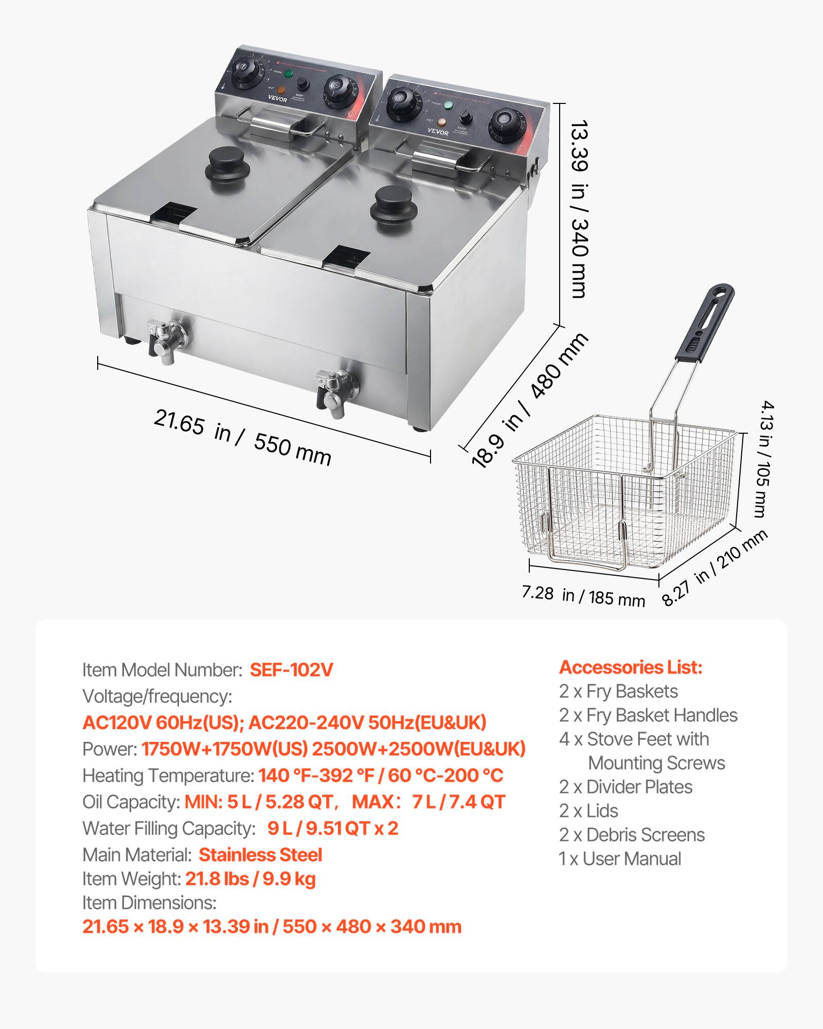 VILVOR 21.65 in / 550 mm  
VEVOR 13.39 in / 340 mm  
480 in / 4.13 in 18.9 105 mm  
210 in 7.28 in 185 8.27 mm  

Item Model Number: SEF-102V  
Accessories List:  
Voltage/frequency: AC120V 60Hz(US); AC220-240V 50Hz(EU&UK)  
Power: 750W+1750W(US) 2500W+2500W(EU&UK)  
Heating Temperature: 140 F-392 F / 60 C-200 C  
Oil Capacity: MIN: 5L/5.28QT, MAX: 7L/7.4QT  
Water Filling Capacity: 9L/9.51QT x 2  
Main Material: Stainless Steel  
Item Weight: 21.8 lbs / 9.9 kg  
Item