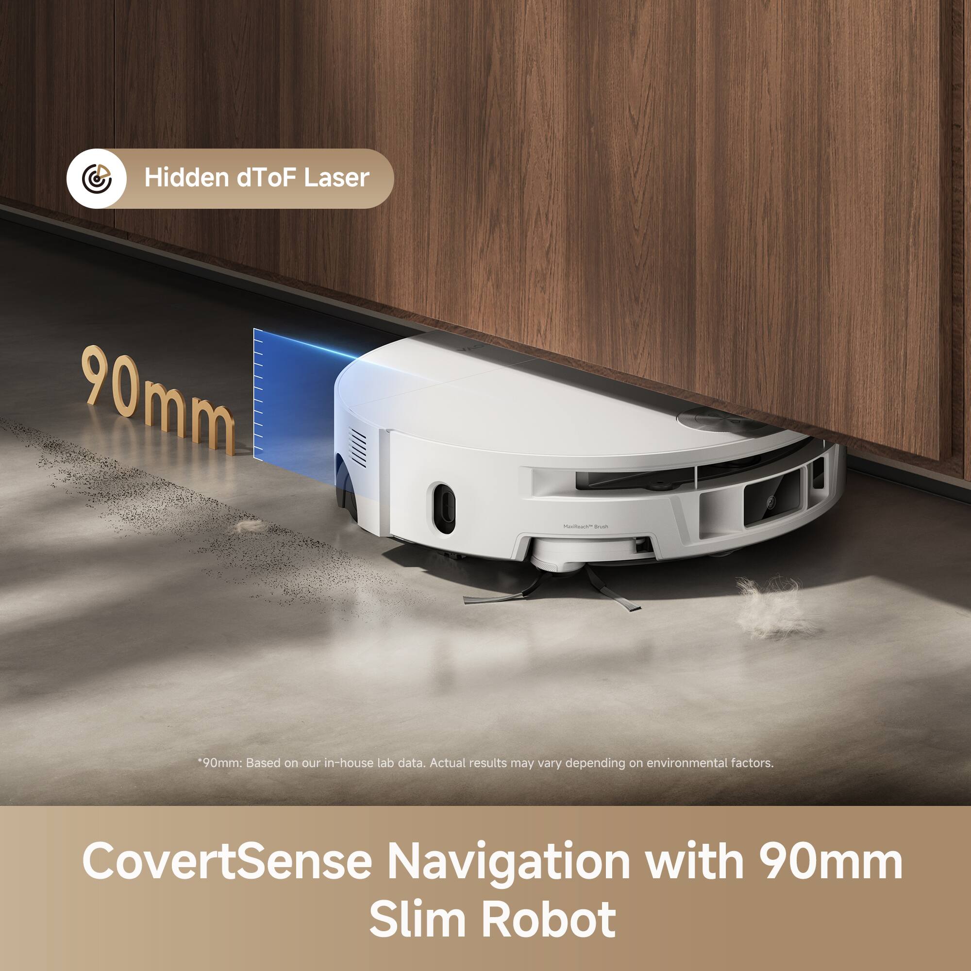 Hidden dToF Laser 90mm  
*90mm: Based on our in-house lab data. Actual results may vary depending on environmental factors.  
CovertSense Navigation with 90mm Slim Robot
