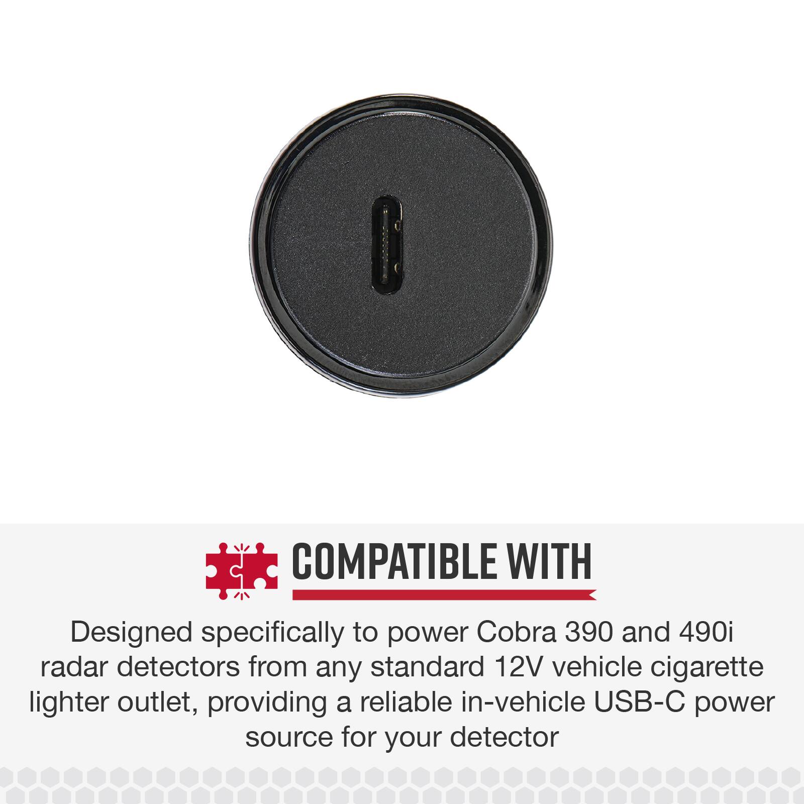 COMPATIBLE WITH

Designed specifically to power Cobra 390 and 490i radar detectors from any standard 12V vehicle cigarette lighter outlet, providing a reliable in-vehicle USB-C power source for your detector