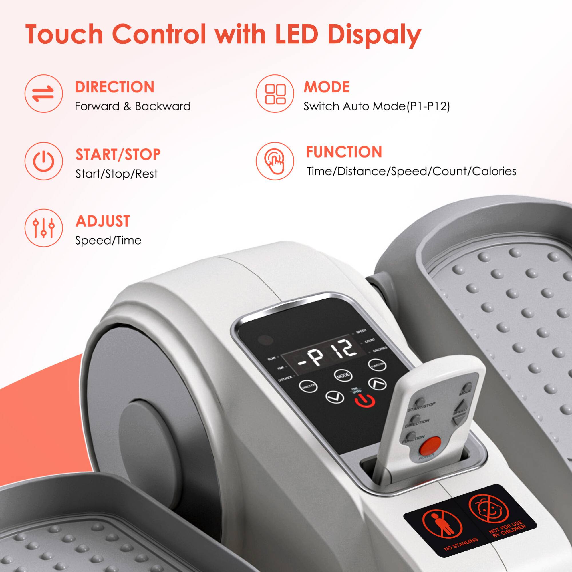 Touch Control with LED Display

- **DIRECTION**
  - Forward & Backward

- **MODE**
  - Switch Auto Mode (P1-P12)

- **START/STOP**
  - Start/Stop/Rest

- **FUNCTION**
  - Time/Distance/Speed/Count/Calories

- **ADJUST**
  - Speed/Time

---

- **P 12**
  - -E
  - -P 12
  - i
  - MOC
  - - - STARTETP CTAR TALIN FOR LA WOr Y2 CHILDREN 1 NDING NO