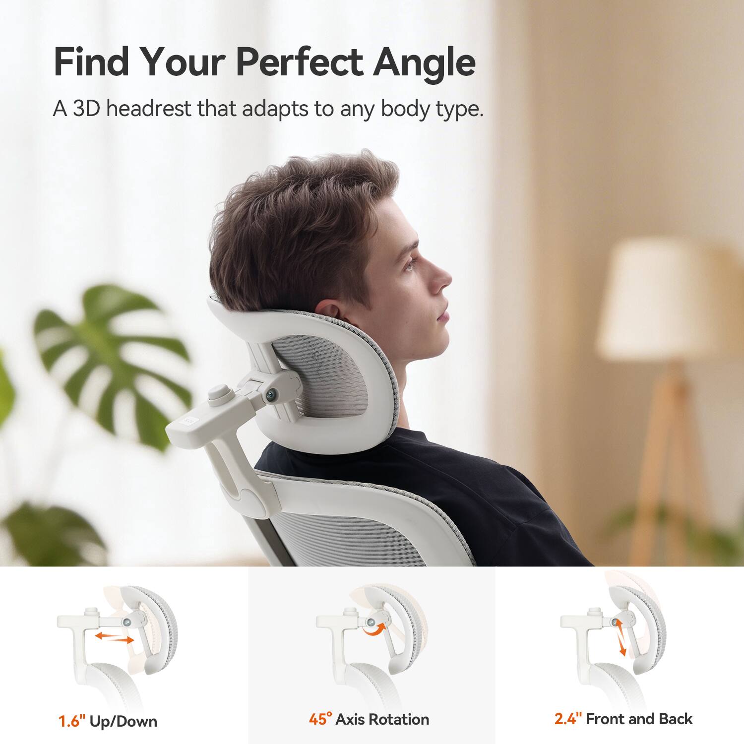 Find Your Perfect Angle  
A 3D headrest that adapts to any body type.  

1.6" Up/Down  
45° Axis Rotation  
2.4" Front and Back
