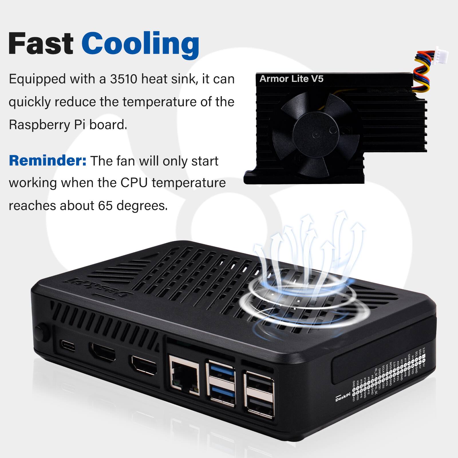 Fast Cooling  
Equipped with a 3510 heat sink, it can quickly reduce the temperature of the Raspberry Pi board.  

Armor Lite V5  

Reminder: The fan will only start working when the CPU temperature reaches about 65 degrees.  

DeskPi  

OUND moo OLI DeskPi BY OLD  
- BND  
24 #12 and  
WISH VISAN PICS KCM 100 SOLK 0 8 m 0 CEL CCC - BAND  

Kava  

LOVE ento  
60000 SDA SAVE  
MEXI