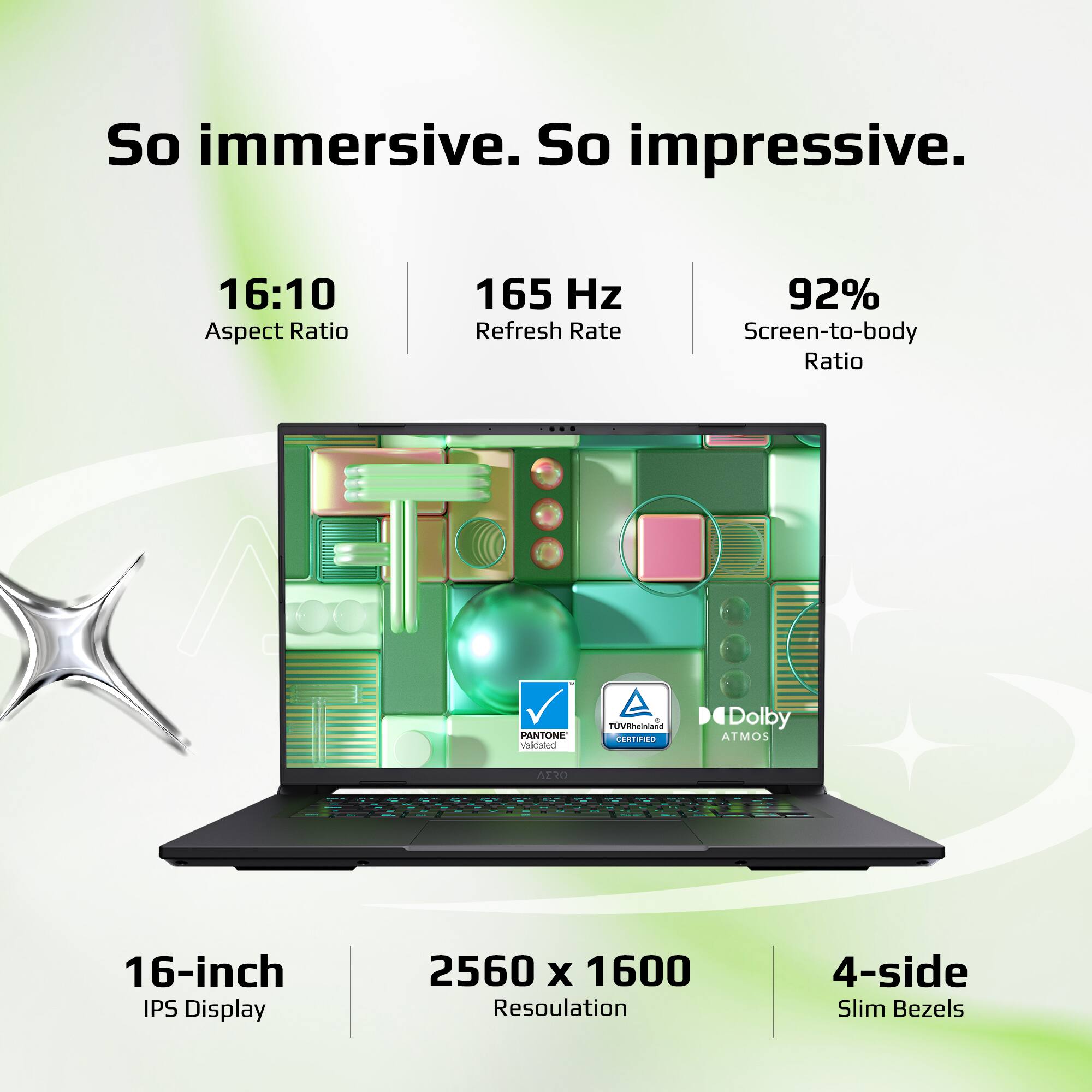 So immersive. So impressive.  
16:10 Aspect Ratio  
165 Hz Refresh Rate  
92% Screen-to-body Ratio  
PANTONE  
TÜV Rheinland  
Dolby ATMOS  
16-inch IPS Display  
2560 x 1600 Resolution  
4-side Slim Bezels