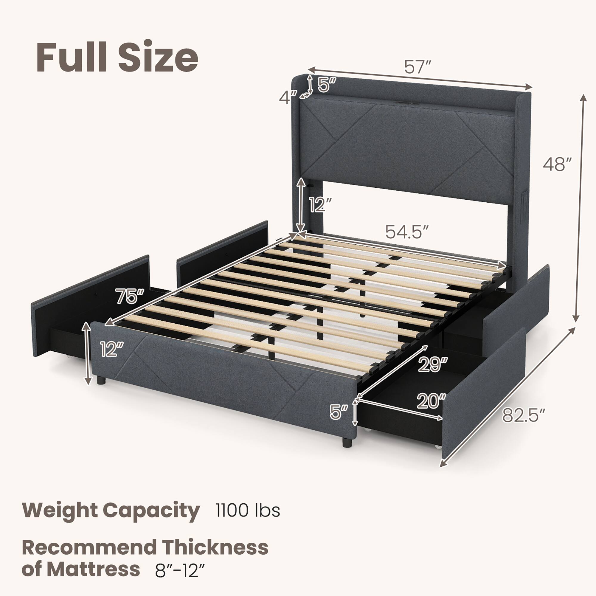 Full Size

Weight Capacity: 1100 lbs

Recommend Thickness of Mattress: 8"-12"

Dimensions:
- 57" (width)
- 48" (height)
- 54.5" (length)
- 75" (length)
- 12" (height)
- 29" (height)
- 20" (height)
- 82.5" (length)