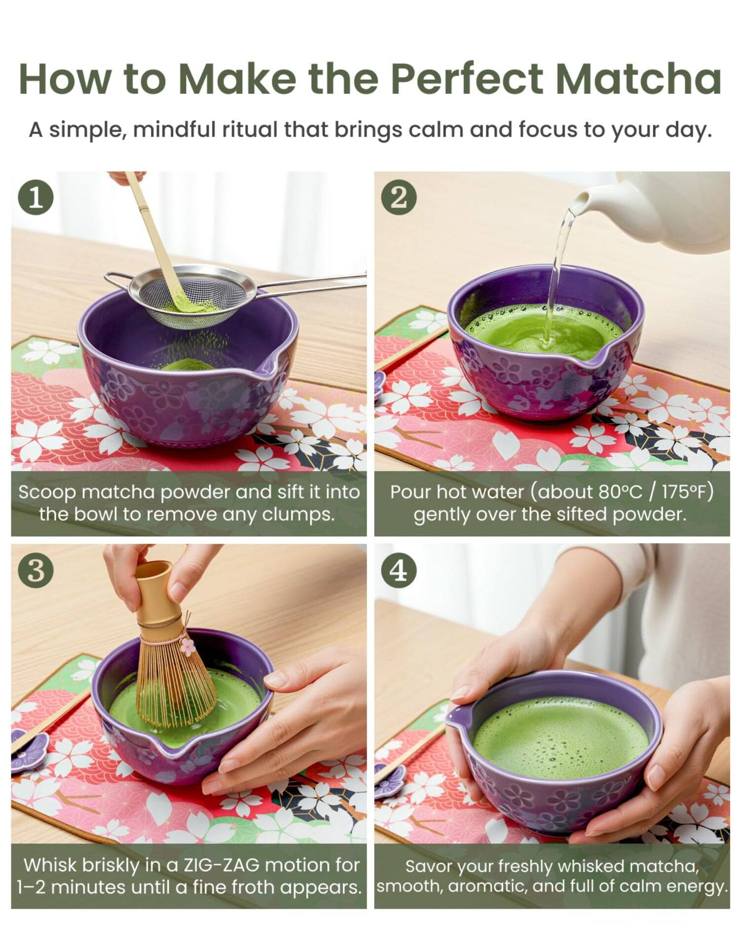 How to Make the Perfect Matcha

A simple, mindful ritual that brings calm and focus to your day.

1. Scoop matcha powder and sift it into the bowl to remove any clumps.

2. Pour hot water (about 80°C / 175°F) gently over the sifted powder.

3. Whisk briskly in a ZIG-ZAG motion for 1-2 minutes until a fine froth appears.

4. Savor your freshly whisked matcha, smooth, aromatic, and full of calm energy.