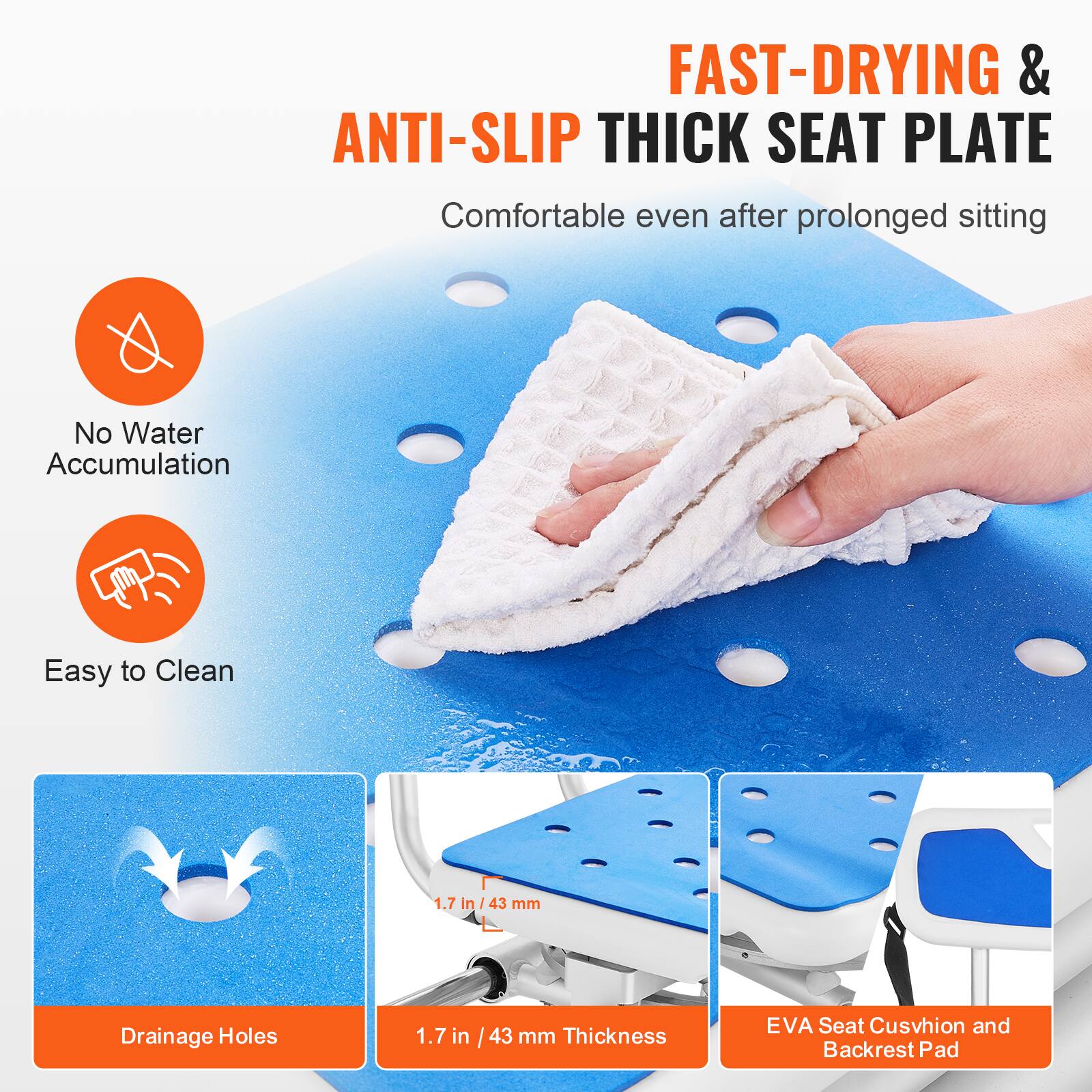 FAST-DRYING & ANTI-SLIP THICK SEAT PLATE
Comfortable even after prolonged sitting
No Water Accumulation
Easy to Clean
1.7 in / 43 mm Thickness
Drainage Holes
EVA Seat Cushion and Backrest Pad