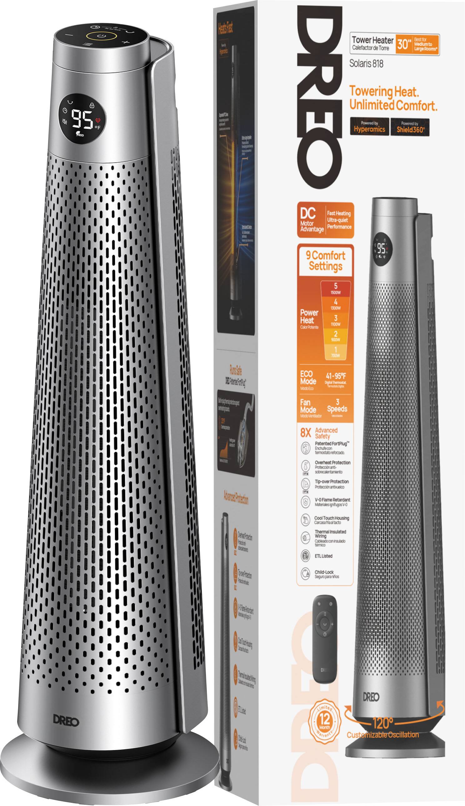 Sure, here is the corrected and grouped text from the image:

---

**DREO**

**Tower Heater**  
**Solaris 818**  
**Towering Heat. Unlimited Comfort.**  
**Hydromics**  
**Shield360**  
**DC Fast Heating**  
**Ultra Quiet Motor**  
**Performance Advantage**  
**9 Comfort Settings**  
**5**  
**Power Heat**  
**4**  
**100M**  
**3**  
**100W**  
**2**  
**RIOW**  
**1**  
**700m**  
**ECO**  
**41-95°F Mode**  
**Display Mode**  
**3 Mode Speeds**  
**Max-Velocity**  
**8X Advanced Safety**  
**Patented/FortPlug Technology**  
**Overheat Protection**  
**Unit Sensor**  
**DREO**  
**Power & Over Protection**  
**Pietote Antuaem**  
**3**  
**V-0 Flame Retardant Material**  
**Mullerie Coel**  
**ouchHousing**  
**Cacas TOS**  
**Thermal Insulated Wiring**  
**Casaieconradade**  
**ETL Listed**  
**Child Lock**  
**Seguroparannos**  
**DREO**  
**DOT AIMERR**  
**PATFERTY**  
**March 12**  
**Customizable Oscillation**  
**120°**  

**DC Fast Heating**  
**Ultra Quiet Motor**  
**9 Comfort Settings**  
**5**  
**Power Heat**  
**4**  
**100M**  
**3**  
**100W**  
**2**  
**RIOW**  
**1**  
**700m**  
**ECO**  
**41-95°F Mode**  
**Display Mode**  
**3 Mode Speeds**  
**Max-Velocity**  
**8X Advanced Safety**  
**Patented/FortPlug Technology**  
**Overheat Protection**  
**Unit Sensor**  
**DREO**  
**Power & Over Protection**  
**Pietote Antuaem**  
**3**  
**V-0 Flame Retardant Material**  
**Mullerie Coel**  
**ouchHousing**  
**Cacas TOS**