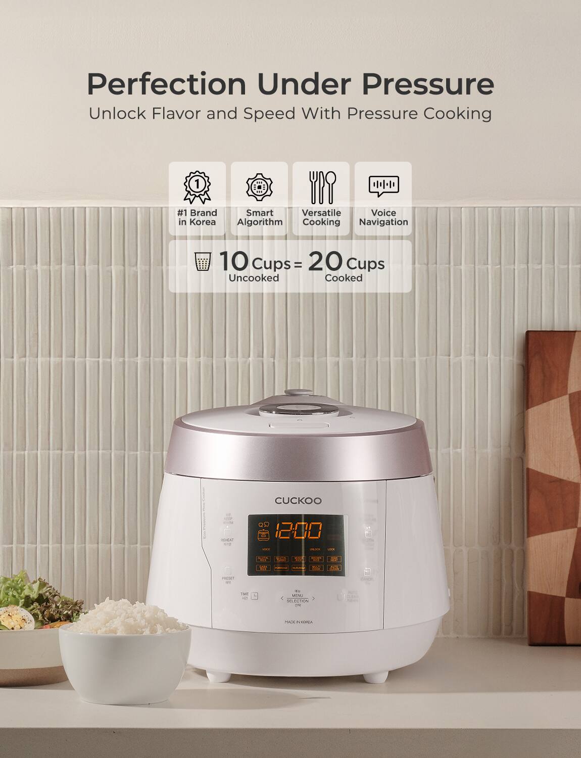 Perfection Under Pressure  
Unlock Flavor and Speed With Pressure Cooking  

#1 Brand in Korea  
Smart Algorithm  
Versatile Cooking  
Voice Navigation  

10 Cups = 20 Cups  
Uncooked = Cooked  

CUCKOO  

12:00  

MADE IN KOREA