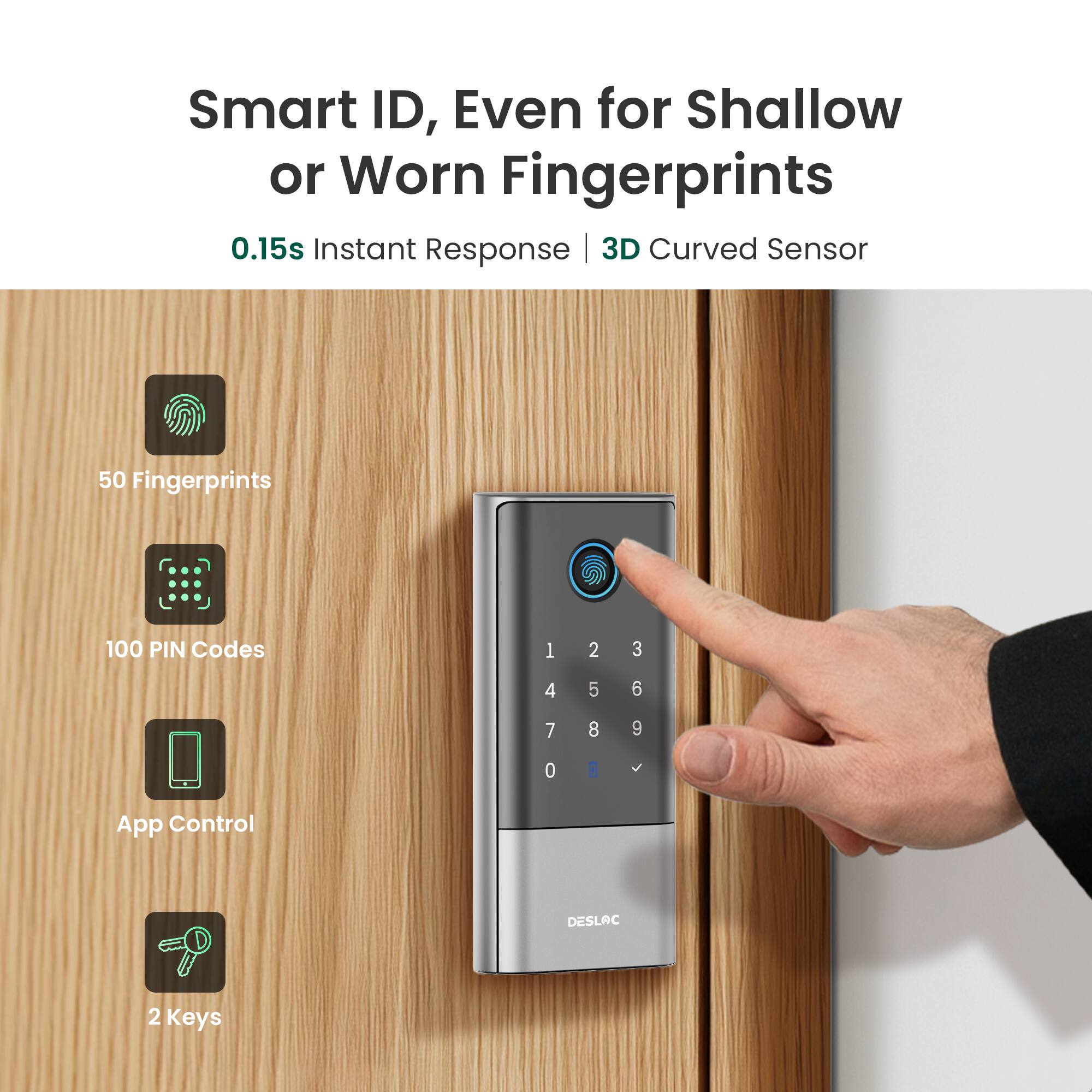 Smart ID, Even for Shallow or Worn Fingerprints  
0.15s Instant Response | 3D Curved Sensor  
50 Fingerprints  
100 PIN Codes  
App Control  
2 Keys